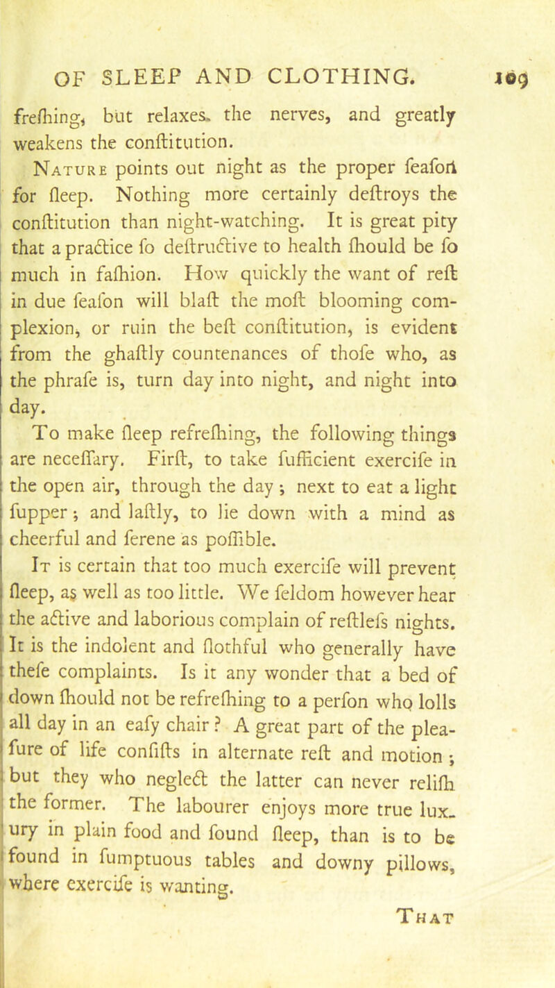 frefliing^ but relaxes, the nerves, and greatly weakens the eonftitution. Nature points out night as the proper feafori for fleep. Nothing more certainly deftroys the eonftitution than night-watching. It is great pity that a pradice fo deftrudive to health Ihould be fo much in faftiion. How quickly the want of reft: in due fealbn will blaft the moft blooming com- plexion^ or ruin the belt eonftitution, is evident from the ghaftly countenances of thofe who, as the phrafe is, turn day into night, and night into day. To make fleep refrelhing, the following things are neceflTary. Firft, to take fufficient exercife in the open air, through the day ; next to eat a light fupper; and laftly, to lie down with a mind as cheerful and ferene as poflible. It is certain that too much exercife will prevent fleep, a§ well as too little. We feldom however hear the adive and laborious complain of reftlefs nights. It is the indolent and flothful who generally have thefe complaints. Is it any wonder that a bed of down Ihould not be refrelhing to a perfon whp lolls all day in an eafy chair ? A great part of the plea- fure of life confifts in alternate reft and motion ; but they who negled the latter can never relilh the former. The labourer enjoys more true lux- ury in plain food and found fleep, than is to be I found in fumptuous tables and downy pillows, where exercife is wanting. That