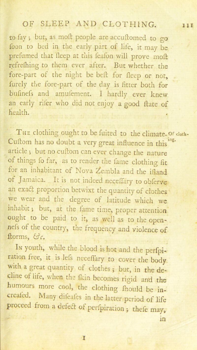 to fay ; but, as mod people are accuftomed to go foon to bed in the early part of life, it may be prefiimed that deep at this feafon will prove mod refrefhing to them ever after. But whether the fore-part of the night be bed for deep or not, . furely the fore-part of the day is fitter both for bufinefs and amufement. I hardly ever knew an early rifer who did not enjoy a good date of health. The clothing ought to be fuited to the climate, of doth- Cudom has no doubt a very great infiuence in this*®' article •, but no cudom can ever change the nature of things fo far, as to render the fame clothing fit for an inhabitant of Nova ^embla and the idand of Jamaica. It is not indeed necedary to obferve an exaft proportion betwixt the quantity of clothes we wear and the degree of latitude which we inhabit; but, at the fame time, proper attention ought to be paid to it, as well as to the open- . nefs of the country, the frequency and violence of dorms, &c. In youth, while the blood is hot and the perfpi- ration free, it is lefs necedary to cover the body with a great quantity of clothes ; but, in the de- cline of life, when the ddn becomes rigid and the humours more cool, the clothing diould be in- creaied. Many difeafes in the latter-period of life proceed from a deled: of perfpiration ; thefe may, in I