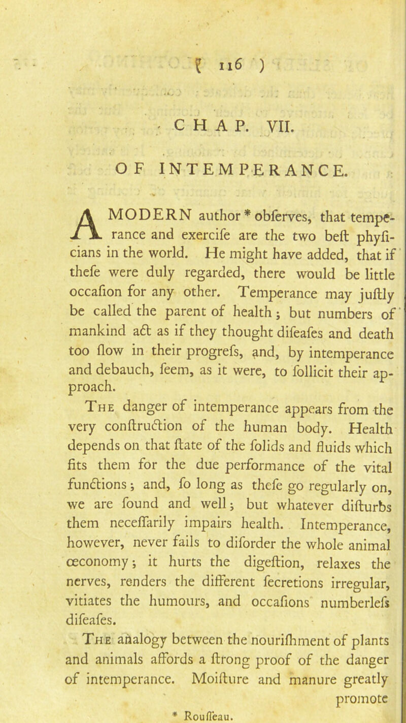 ; C H A P. VII. OF INTEMPERANCE. A MODERN author * obferves, that tempe- rance and exercife are the two beft phyfi- cians in the world. He might have added, that if ’ thefe were duly regarded, there would be little occafion for any other. Temperance may juftly be called the parent of health; but numbers of mankind a6l as if they thought difeafes and death too now in their progrefs, and, by intemperance and debauch, feem, as it were, to follicit their ap- proach. The danger of intemperance appears from the very conftruftion of the human body. Health depends on that Hate of the folids and fluids which fits them for the due performance of the vital fundlions; and, fo long as thefe go regularly on, we are found and well; but whatever difturbs them neceflfarily impairs health. Intemperance, however, never fails to diforder the whole animal ceconomy; it hurts the digeftion, relaxes the nerves, renders the different fecretions irresular, vitiates the humours, and occafions numberlefs difeafes. The analogy between the nourifhment of plants and animals affords a ftrong proof of the danger of intemperance. Moifture and manure greatly promote * Roufleau.