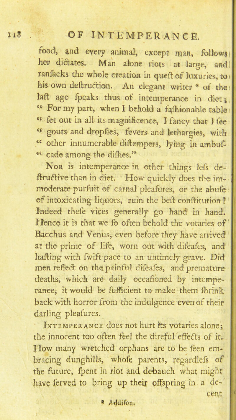 food, and every animal, except man, follnwj her dictates. Man alone riots at large, andl ranfacks the whole creation in queftof luxuries, toi his own deftruftion. An elegant writer ^ of thei laft age Ipeaks thus of intemperance in diet;, For my part, when I behold a fafhionable table! fet out in all its magnificence, I fancy that I fee ‘‘ gouts and dropfies, fevers and lethargies, with “ other innumerable diftempers, lying in ambiif- cade among the difhes.” Nor is intemperance in other things lefs de- ftruftive than in diet, How quickly does tire im- moderate purfuit of carnal pleafures, or the abufe of intoxicating liquors, ruin the belt conftitution F Indeed thefe vices generally go hand in hand. Hence it is that we fo often behold the votaries of Bacchus and Venus, even before they have arrived at the prime of life, worn out with difeafes, and hafting with fwift pace to an untimely' grave. Did men reflect on the painful difeafes, and premature deaths, which are daily oceafioned by intempe- rance, it would be fufficient to make them Ihrink , back with horror from the indulgence even of their I darling pleafures. Intemperance does not hurt its votaries alone; the innocent too often feel the direfureffeds of it. How many wretched orphans are to be feen em- bracing dunghills, whofe parents, regardlefs of the future, fpent in riot and de?bauch what might ■ have ferve.d to bring up theix offspring in a de- * cent > < Addifon.