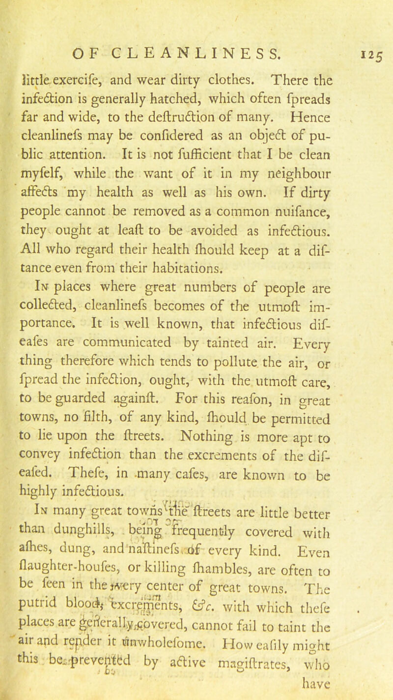 little exerdfe, and wear dirty clothes. There the infedtion is generally hatched, which often fpreads far and wide, to the deftrudtion of many. Hence cleanlinefs may be confidered as an objedt of pu- blic attention. It is not fufficient that I be clean myfelf, while the want of it in my neighbour alfedts my health as well as his own. If dirty people cannot be removed as a common nuifance, they ought at leaft to be avoided as infedlious. All who regard their health Ihould keep at a dif- tance even from their habitations. In places where great numbers of people are colledted, cleanlinefs becomes of the utmoft im- portance. It is well known, that infedlious dif- eafes are communicated by tainted air. Every- thing therefore which tends to pollute the air, or fpread the infedlion, ought, with the utmoft care, to be guarded againft. For this reafon, in great towns, no filth, of any kind, fhould be permitted to lie upon the ftreets. Nothing is more apt to convey infedlion than the excrements of the dif- eafed. Thefe, in .many cafes, are known to be highly infedlious. In many great towns^jjje‘ftreets are little better than dunghills, . being “frequently covered with afhes, dung, and naftlnefs/.tif every kind. Even flaughter-houfes, or killing ftiambles, are often to be feen in the jv-ery center of great towns. The putrid bloqch ^xcr^jiients, Cfr. with which thefe places are geficrally;pbvered, cannot fail to taint the air and repder it utnwholefome. Floweafily might this be::^revenlM by aftive magiftrates, who have