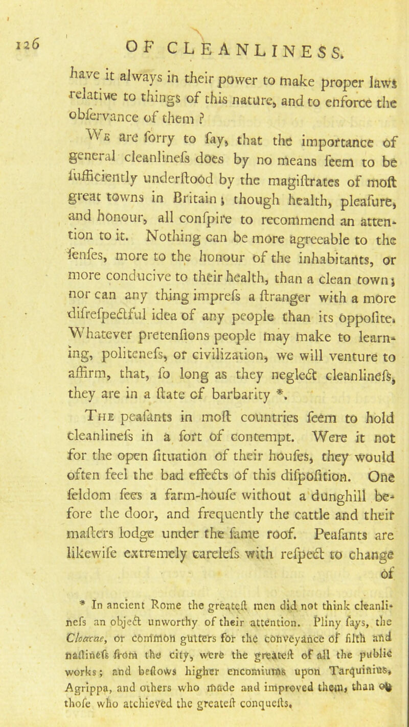have it always in their power to make proper laws relative to things of this nature, and to enforce the obfervance of them ? Wb are forry to fay, that the importance of general cleanlinefs does by no means feem to be lufficiently underftood by the magiftrates of moft gieat towns in Britain i though health, pleafure, and honour, all confpire to recommend an atten* tion to it. Nothing can be more agreeable to the lenfes, more to the honour of the inhabitants, or more conducive to their health, than a clean townj nor can any thing imprefs a ftranger with a more difrefpedlful idea of any people than its Oppofite. Whatever pretenfions people may make to learn^^ ing, politenefs, or civilization, we will venture to affirm, that, fo long as they neglect cleanlinefs, they are in a ftate of barbarity *. The peafants in moft countries feem to hold cleanlinefs in a fort of contempt. Were it not for the open fituation of their houfes, they would often feel the bad effects of this difpofition. One feldom fees a farm-houfe without a‘dunghill be- fore the door, and frequently the cattle and their maftcrs lodge under the fame roof. Peafants are likewife extremely carelefs with refpedb to change of * In ancient Rome the greate^fl; men did not think cleanli- nefs an objefl unworthy of their attention. Pliny fays, the Cloacae, or CGnIftlOtt glitters for the conveyance of filth and naflinCfs fiofii the city, wtrfe the greateft of all the publie works; and befloWs higher encomiums upon Tar(^uifiius* Agrippa, and others who made and improved them, than thofe who atchievcd the greatell conquelh.