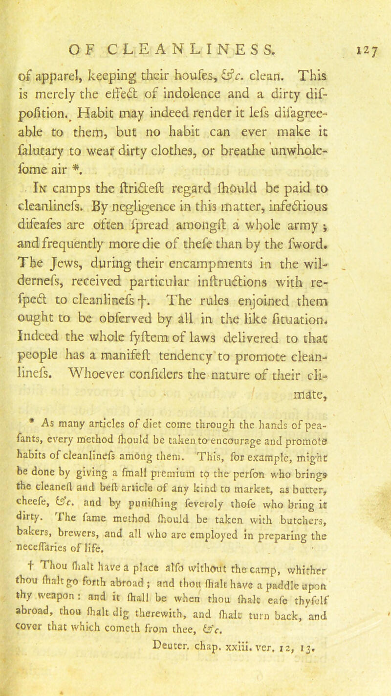 of apparel, keeping their houfes, ^c. clean. This is merely the effeft of indolence and a dirty dif- pofition.^ Habit may indeed render it lefs difagree- able to them, but no habit can ever make it falutary to wear dirty clothes, or breathe unwhole- fome air *. In camps the ftrifleft regard fhould be paid to cleanlinefs. By negligence in this matter, infectious difeafes are often fpread amongft a whole army j and frequently more die of thefe than by the fword. The Jews, during their encampments in the wil- dernefs, received particular inltruClions with re- fpeCl to cleanlinefs f. The rules enjoined them ought to be obferved by all in the like fituation. Indeed the whole fyftem of laws delivered to that people has a manifeft tendency to promote clean- linefs. Whoever confiders the nature of their cli- mate, * As many articles of diet come through the hands of pea- fants, ev'ery method fhould be taken to encourage and promote habits of cleanlinefs among them. This, for example, might be done by giving a fmall premium to the perfon who brings the cleaned and bed article of any kind to market, as butter, cheefe, tffr. and by punifhing feverely thofe who bring it dirty. The fame method fhould be taken with butchers, bakers, brewers, and all who are employed in preparing the neceflaries of life. t Thou flialt have a place alfo without the camp, whither thou fhaltgo forth abroad ; and thon fhalt have a paddle upon thy weapon : and it fhall be when thou fhalt eafe thyfelf abroad, thou fhalt dig therewith, and fhalt turn back, and cover that which cometh from thee, is'e. Deuter. chap, xxlii. ver. iz, ij.