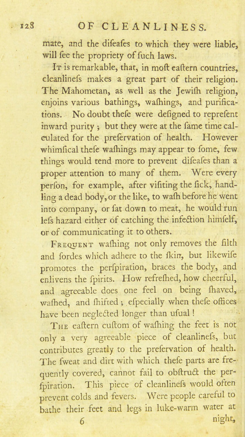 mate, and the difeafes to which they were liable, will fee the propriety of fuch laws. It is remarkable, that, in moft eaftern countries, cleanlinefs makes a great part of their religion. The Mahometan, as well as the Jewifh religion, enjoins various bathings, walhing^s, and purifica- tions. No doubt thefe were defigned to reprefent inward purity *, but they were at the fame time cal- culated for the prefervation of health. However whimfical thefe walkings may appear to fome, few things would tend more to prevent difeafes than a proper attention to many of them. Were every perfon, for example, after vifiting the fick, hand- ling a dead body, or the like, to wafh before he went into company, or fat down to meat, he would run lefs hazard either of catching the infe6Uon himfelf, or of communicating it to others. Frequent wafhing not only removes the filth and fordes which adhere to the fkirr, but likewife promotes the perfpiration, braces the body, and enlivens the fpirits. How refrefhed, how cheerful, and agreeable does one feel on being fhaved, wafhed, and fliifced efpecially when thefe offices have been neglefted longer than ufual! The eaftern cuftom of wafhing the feet is not only a very agreeable piece of cleanlinefs, but contributes greatly to the prefervation of health. The fweat and dirt with which thefe parts are fre- quently covered, cannot fail to obftrud the per- fpiration. This piece of cleanlinefs would often prevent colds and fevers. Were people careful to bathe their feet and legs in luke-warm water at 6 night.
