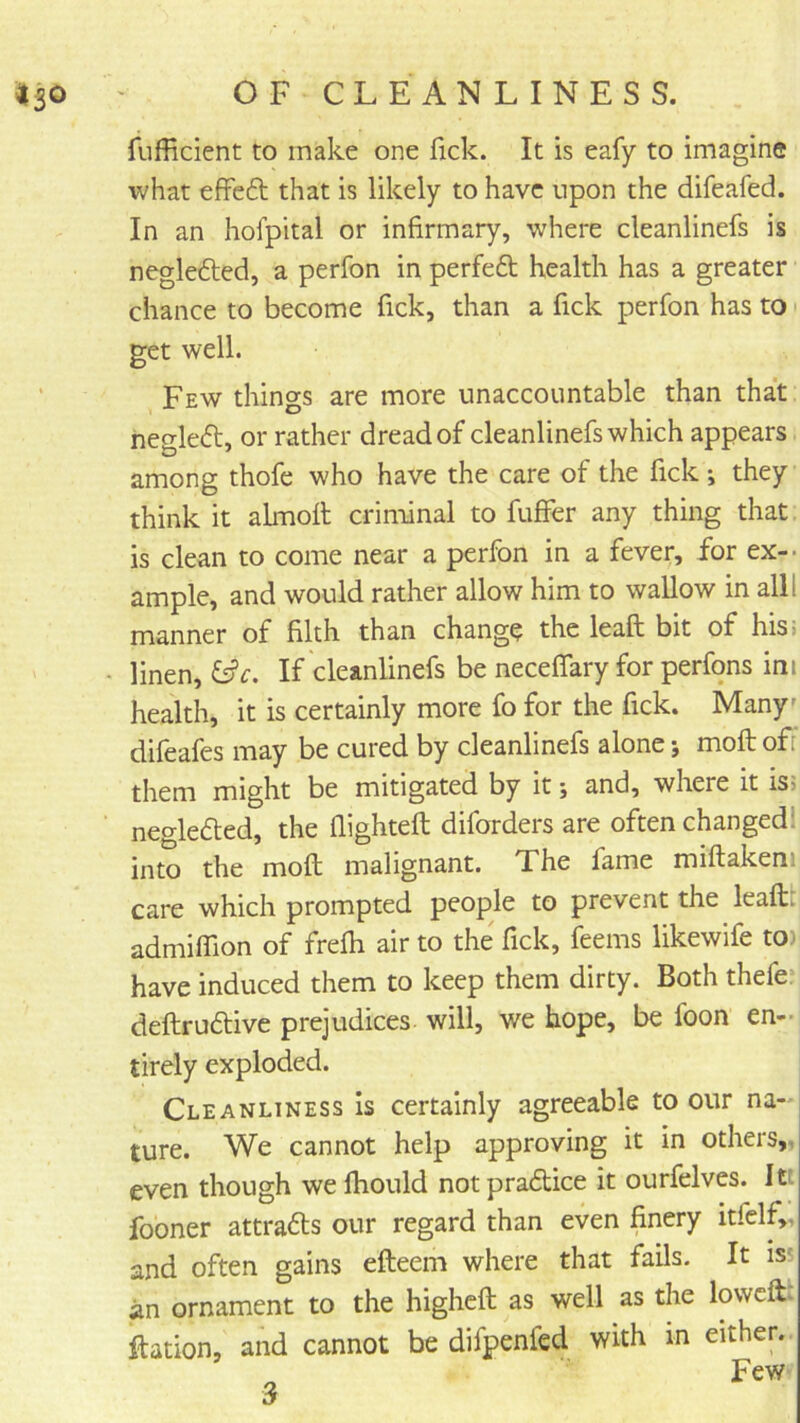 fufficient to make one fick. It is eafy to imagine what effeft that is likely to have upon the difeafed. In an hofpital or infirmary, where cleanlinefs is negledted, a perfon in perfeft health has a greater chance to become fick, than a fick perfon has to get well. Few things are more unaccountable than that hegleft, or rather dread of cleanlinefs which appears among thofe who have the care of the fick ; they think it almolt criminal to fufFer any thing that is clean to come near a perfon in a fever, for ex-- ample, and would rather allow him to wallow in all! manner of filth than change the leaft bit of his> linen, ^c. If cleanlinefs be neceffary for perfons ini health, it is certainly more fo for the fick. Many' difeafes may be cured by cleanlinefs alone; moft of them might be mitigated by it j and, where it isi negledted, the flighteft diforders are often changed! into the moft malignant. The fame miftakeni care which prompted people to prevent the leaftt admiffion of frefh air to the Tick, feems likewife to) have induced them to keep them dirty. Both thefe* deftruftive prejudices, will, we hope, be foon en- tirely exploded. Cleanliness Is certainly agreeable to our na- ture. We cannot help approving it in others,, even though we fhould not pradice it ourfelves. Itt fooner attrads our regard than even finery itfclf,, and often gains efteem where that fails. It iss an ornament to the highcft as well as the lowcfl. ftation, and cannot be difpenfed with in either. ^ Few