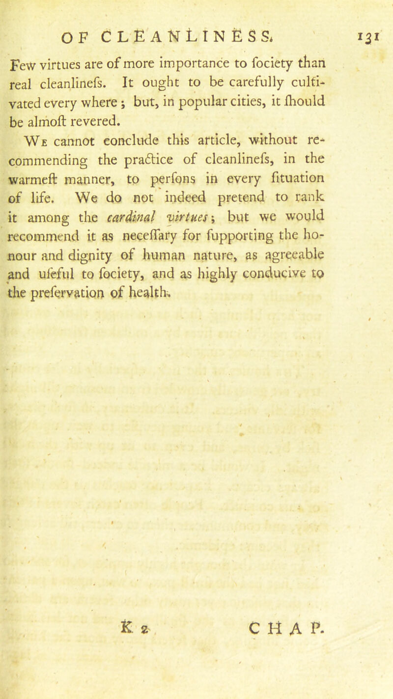 Few virtues are of more importance to fociety than real cleanlinefs. It ought to be carefully culti- vated every where; but, in popular cities, it Ihould be almoft revered. We cannot conclude this article, without re* commending the praftice of cleanlinefs, in the warmeft manner, to perfqns in every fituation of life. We do not indeed pretend to rank it among the cardinal virtues \ but we would recommend it as necelTary for fupportjng the ho- nour and dignity of human nature, as agreeable and ufeful to fociety, and as highly conducive to the prefervation of healths