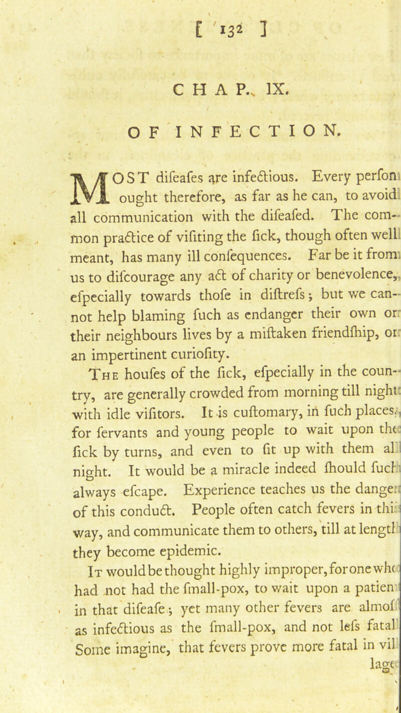 [ ] CHAP., IX. of'infection. Most dlfeafes £^re infeftious. Every perfoni ought therefore, as far as he can, to avoidi all communication with the difeafed. The com- mon pradtice of vifiting the fick, though often welll meant, has many ill confequences. Far be it from: us to difcourage any a<51: of charity or benevolence,, efpecially towards thofe in diftrefs •, but we can- not help blaming fuch as endanger their own orr their neighbours lives by a miftaken friendfhip, orr an impertinent curiofity. The houfes of the fick, efpecially in the coun- try, are generally crowded from morning till night: with idle vifitors. It is cuftomary, in fuch places.^, for fervants and young people to wait upon thte fick by turns, and even to fit up with them afl nio-ht. It would be a miracle indeed fhould fuch o always efcape. Experience teaches us the dangeri of this conduft. People often catch fevers in thi;: way, and communicate them to others, till at length they become epidemic. It would be thought highly improper, for one whc had not had the fmall-pox, to wait upon a patien in that difeafe •, yet many other fevers are almof ' as infe<5tious as the fmall-pox, and not lefs fatall Some imagine, that fevers prove more fatal in vill lage