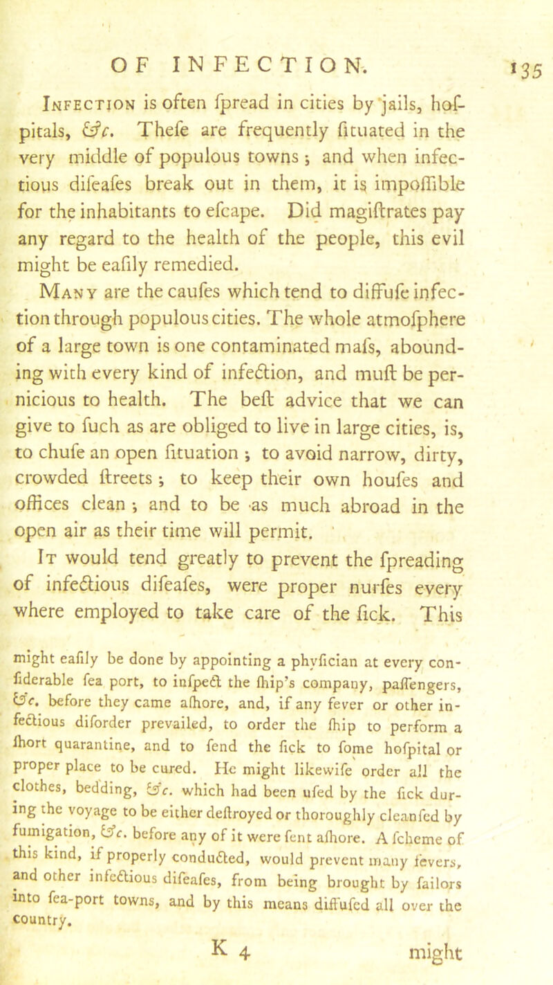 *35 Infection is often fpread in cities by‘jails, hof- pitals, Thefe are frequently fituated in the very middle of populous towns ; and when infec- tious difeafes break out in them, it i§ impolTible for the inhabitants to efcape. Did magiftrates pay any regard to the health of the people, this evil might be eafily remedied. Many are thecaufes which tend to dilffufe infec- tion through populous cities. The whole atmofphere of a large town is one contaminated mafs, abound- ing with every kind of infedion, and muft be per- nicious to health. The befl: advice that we can give to fuch as are obliged to live in large cities, is, to chufe an open fituation ; to avoid narrow, dirty, crowded ftreets •, to keep their own houfes and offices clean •, and to be as much abroad in the open air as their time will permit, ' It would tend greatly to prevent the fpreading of infedious difeafes, were proper nurfes every where employed to take care of the fick. This might eafily be done by appointing a phyfician at every con- fiderable fea port, to infpedl the fliip’s company, palTengers, i3c. before they came afhore, and, if any fever or other in- fectious diforder prevailed, to order the fhip to perform a Ihort quarantine, and to fend the fick to fome hofpital or proper place to be cured. He might likewife order all the clothes, bedding, isc. which had been ufed by the fick dur- ing the voyage to be either deftroyed or thoroughly cleanfed by fumigation, Iffc. before any of it were fent afhore. A fchcme of this kind, if properly conduced, would prevent many fevers, and other infcfUous difeafes, from being brought by failors into fea-port towns, and by this means difl'ufcd all over the country. K 4 might