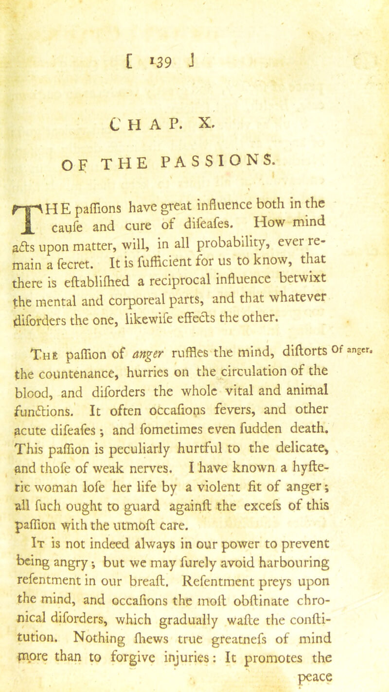 C H A P. X. OF THE PASSIONS. H E paffions have great influence both in the caufe and cure of difeafes. How mind afts upon matter, will, in all probability, ever re- main a fecret. It is fufficient for us to know, that there is eftablilhed a reciprocal influence betwixt the mental and corporeal parts, and that whatever jdiforders the one, likewife effects the other. The paflion of anger ruffles the mind, diftorts of anger, the countenance, hurries on the circulation of the blood, and diforders the whole vital and animal funcflions. It often occafions fevers, and other acute difeafes -, and fometimes even fudden death. This paflion is peculiarly hurtful to the delicate, . and thofe of weak nerves, I have known a hyfte- ric woman lofe her life by a violent fit of anger; all fuch ought to guard againft the excefs of this paflion with the utmoft care. It is not indeed always in our power to prevent being angry but we may furely avoid harbouring refentment in our breaft, Refentment preys upon the mind, and occafions the moll obftinate chro- nical diforders, which gradually wafte the confti- tution. Nothing fliews true greatnefs of mind more than to forgive injuries: It promotes the peace