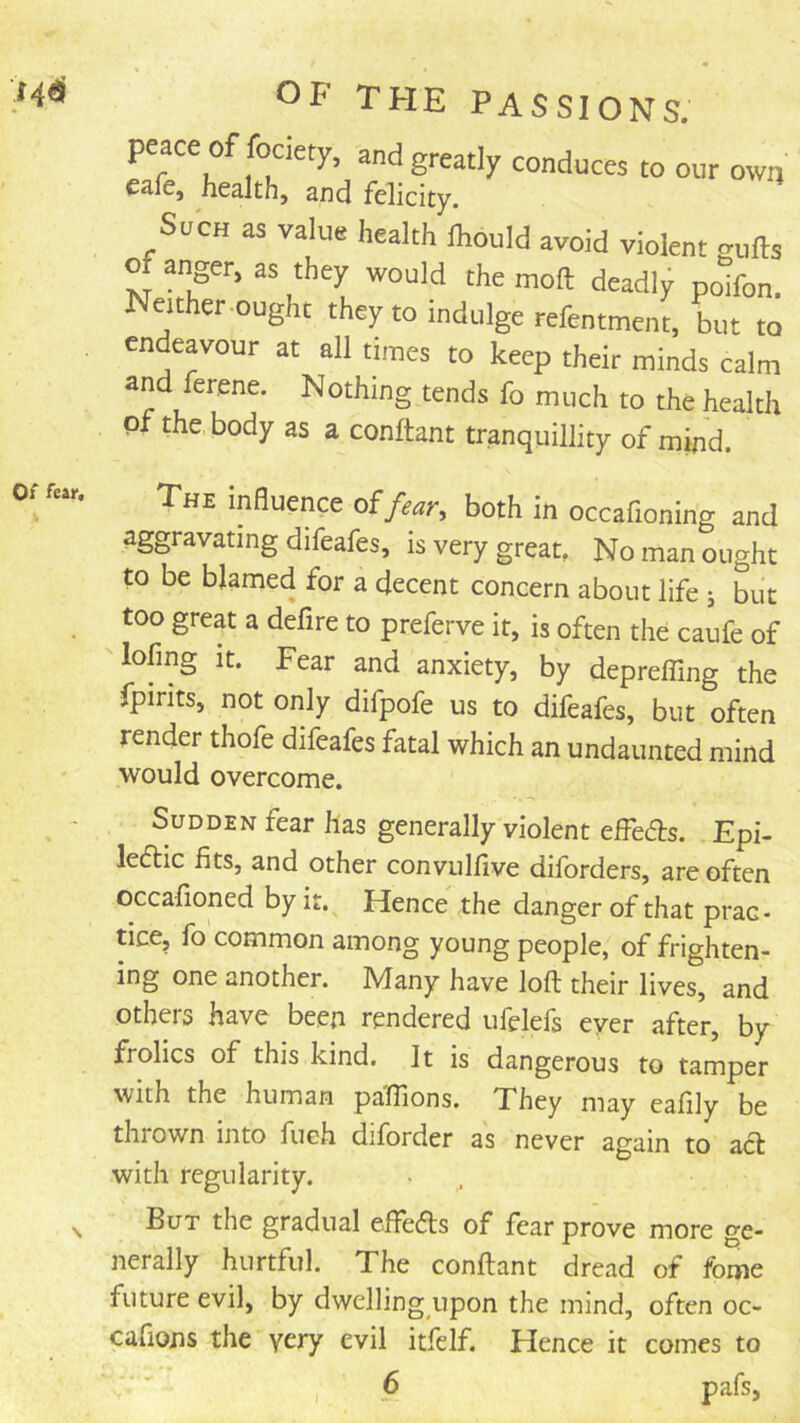 Of far. OF THE PASSIONS. peace of fociety, and greatly conduces to our owij cafe, health, and felicity, SacH as value health Ihould avoid violent gulls o anger, as they would the moll deadly poifon. Neither ought they to indulge refentment, but to endeavour at all times to keep their minds calm and ferene. Nothing tends fo much to the health of the, body as a conllant tranquillity of mind. The influence oifear, both in occafioning and aggravating difeafes, is very great. No man ought to be blamed for a decent concern about life j but too great a defire to preferve it, is often the caufe of loling It. Fear and anxiety, by deprefling the fpirits, not only difpofe us to difeafes, but often render thofe difeafes fatal which an undaunted mind would overcome. Sudden fear has generally violent effeds. Epi- ledlic fits, and other convulfive diforders, are often occafioned by it. Hence the danger of that prac- tice, fo common among young people, of frighten- ing one another. Many have loft their lives, and others have been rendered ufelefs ever after, by frolics of this kind. It is dangerous to tamper with the human paflions. They may eafily be thrown into fueh diforder as never again to acl with regularity. But the gradual eftedls of fear prove more ge- nerally hurtful. The conftant dread of fome future evil, by dwelling upon the mind, often oc- cafions the yery evil itfelf. Flence it comes to 6 pafs,