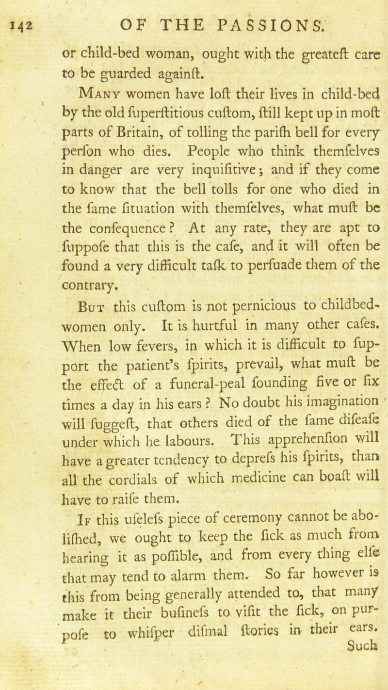 or child-bed woman, ought with the greateft care to be guarded againft. Many women have loft their lives in child-bed by the old fuperftitious cuftom, ftill kept up in moft parts of Britain, of tolling the parifti bell for every perfon who dies. People who think themfelves in danger are very inquifttive; and if they come to know that the bell tolls for one who died in the fame fituation with themfelves, what muft be the confequence ? At any rate, they are apt to fuppofc that this is the cafe, and it will often be found a very difficult talk to perfuade them of the contrary. But this cuftom is not pernicious to childbed- women only. It is hurtful in many other cafes. When low fevers, in which it is difficult to fup- port the patient’s fpirits, prevail, what muft be the effe(51: of a funeral-peal founding five or fix times a day in his ears ? No doubt his imagination ' will fuggeft, that others died of the fame difeale under which he labours. This apprehenfion will have a greater tendency to deprefs his fpirits, thari all the cordials of which medicine can boaft will have to raife them. If this ulelefs piece of ceremony cannot be abo- lifhed, we ought to keep the fick as much from hearing it as poffible, and from every thing elfe that may tend to alarm them. So far however is this from being generally attended to, that many make it their bufinefs to vifit the fick, on pur- Dofe to whifper difmal ftories m their ears. Such