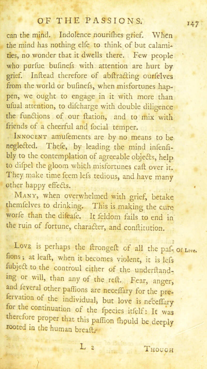 147 can the mind. Indolence nourifhes gHef. When the mind has nothing elfe to think of but calamb ties, no wonder that it dwells there. Few people who purfue bufmefs with attention are hurt by grief. Inftead therefore of abftradting ourfelves from the world or bufmefs, when misfortunes hap- pen, we ought to engage in it with more than ufual attention, to difcharge with double diligence the fundlions of our llation, and to mix with friends of a cheerful and focial temper. Innocent amufements are by no means to be neglected. Thefe, by leading the mind infenfi- bly to the contemplation of agreeable objefts, help to difpel the gloom which misfortunes call over it. They make timefeem lefs tedious, and have many other happy effeds. Many, when overwhelmed with grief, betake themfelves to drinking. This is making the cure worfe than the difeafe. It feldom fails to end in the ruin of fortune, charader, and conftitution. Love is perhaps the ftrongefl: of all the paf- fions; at leaft, when it becomes violent, it is lefs fubjed to the controul either of .the underftand- ing or will, than any of the reft. Fear, anger, and feveral other paflions are necelTary for the pre- ervation of the individual, but love is neceftary for the continuation of the fpecies itfelf: It was therefore proper that this paffion (hpuld be deeply rooted in the human breaft/ ^ 2 Though 7 « Of Love.