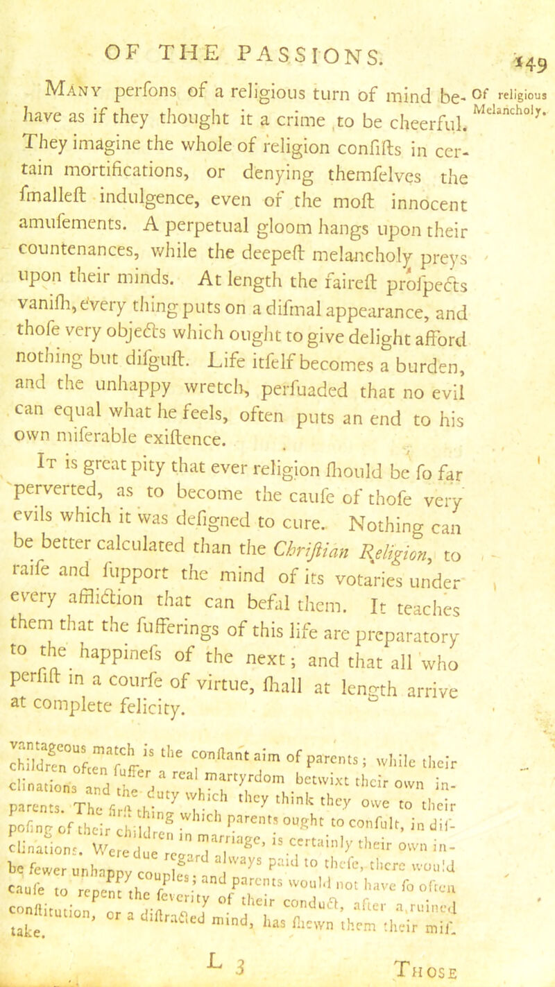 149 IVIany pcifons of 3, religious turn of nnind, be-religious have as if they thought it a crime ,to be cheerful. They imagine the whole of religion confills in cer- tain mortifications, or denying themfelves the fmalleft indulgence, even of the moft innocent amufements. A perpetual gloom hangs upon their countenances, while the deepeft melancholy preys ' upon their minds. At length the faired profpefts vanifli,efvery thing puts on adifmal appearance, and thofe very objefts which ought to give delight afford nothing but difguft. Life itfelf becomes a burden, and the unhappy wretch, perfuaded that no evil can equal what he feels, often puts an end to his own miferable exiftence. It is great pity that ever religion Iliould be' fo far -perverted, as to become the caufe of thofe very evils which it was defigned to cure.. Nothing can be better calculated than the Chrifian Religion, to raife and fupport the mind of its votaries under every affliflion that can befal them. It teaches them that the fulferings of this life are preparatory to ye happinefs of the next; and that all who perhlt in a couife of virtue, lhall at length arrive at complete felicity. clination, n martyrdom betwixt their own in- ;t:::.vreVXtLr o„e .o,;* pofinr ofiheirchilf* indil- ?Unafio„V Wetc-ir 1= fewer unhappy co„Z”.'id”'/’ '“'J coniio? /T “■‘‘■S' ■•'.n.h.e.l fliewn them their mil'. ^ 3 Those