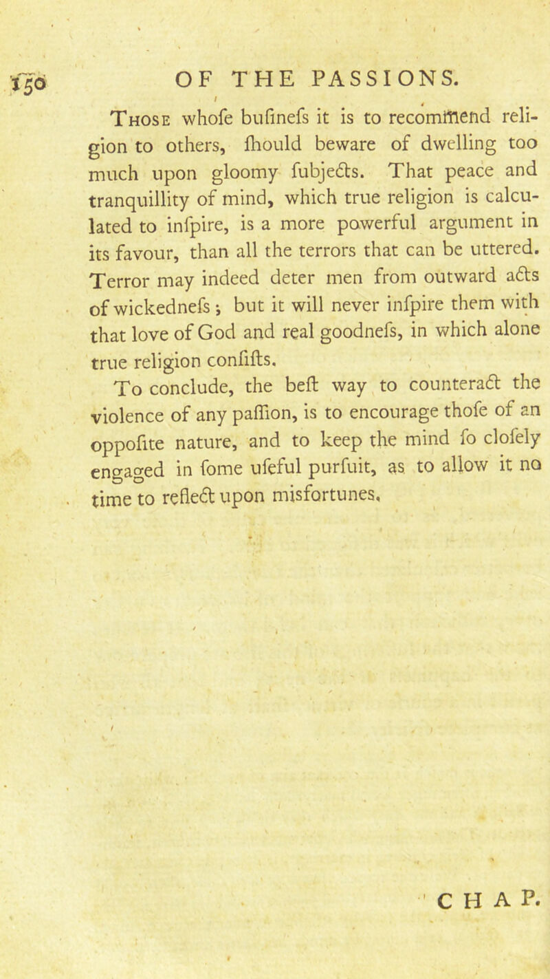 / ^ Those whofe bufinefs it is to recomitiend reli- gion to others, iliould beware of dwelling too much upon gloomy fubjedts. That peace and tranquillity of mind, which true religion is calcu- lated to inlpire, is a more powerful argument in its favour, than all the terrors that can be uttered. Terror may indeed deter men from outward adts of wickednefs •, but it will never infpire them with that love of God and real goodnefs, in which alone true religion confifts. - , To conclude, the beft way to counteradt the violence of any paffion, is to encourage thofe of an oppofite nature, and to keep the mind fo clofely engaged in fome ufeful purfuit, as to allow it no time to refledt upon misfortunes,