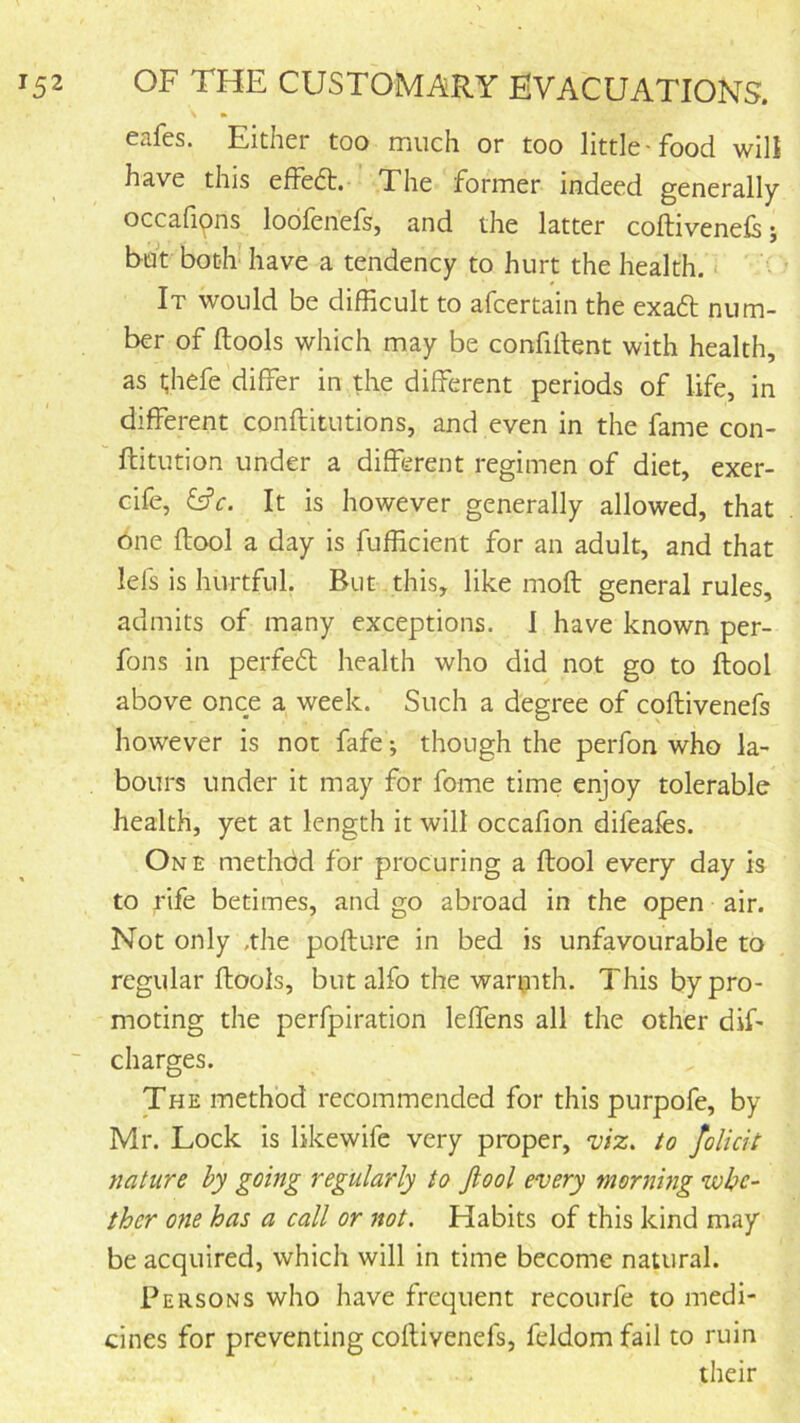 eafes. Either too much or too little-food will have this effedt. The former indeed generally occah^ns loofenefs, and the latter coftiveneis; but both- have a tendency to hurt the health. < It would be difficult to afcertain the exadt num- ber of (tools which may be confiltent with health, as t;hefe differ in the different periods of life, in different conflitutions, and even in the fame con- flitution under a different regimen of diet, exer- cife, Cfc. It is however generally allowed, that 6ne (tool a day is fufficient for an adult, and that lefs is hurtful. But this, like mod general rules, admits of many exceptions. 1 have known per- fons in perfedt health who did not go to flool above once a week. Such a degree of coftivenefs however is not fafe; though the perfon who la- bours under it may for fome time enjoy tolerable health, yet at length it will occafion difeafes. One method for procuring a ftool every day is to rife betimes, and go abroad in the open air. Not only .the pofture in bed is unfavourable to regular fhools, but alfo the wartnth. This by pro- moting the perfpiration leffens all the other dif- “ charges. The method recommended for this purpofe, by Mr. Lock is likewifc very proper, 'viz, to folicit nature by going regularly to Jiool every morning •whe- ther one has a call or not. Habits of this kind may be acquired, which will in time become natural. Persons who have frequent recourfe to medi- cines for preventing coftivenefs, feldom fail to ruin ^ •. their