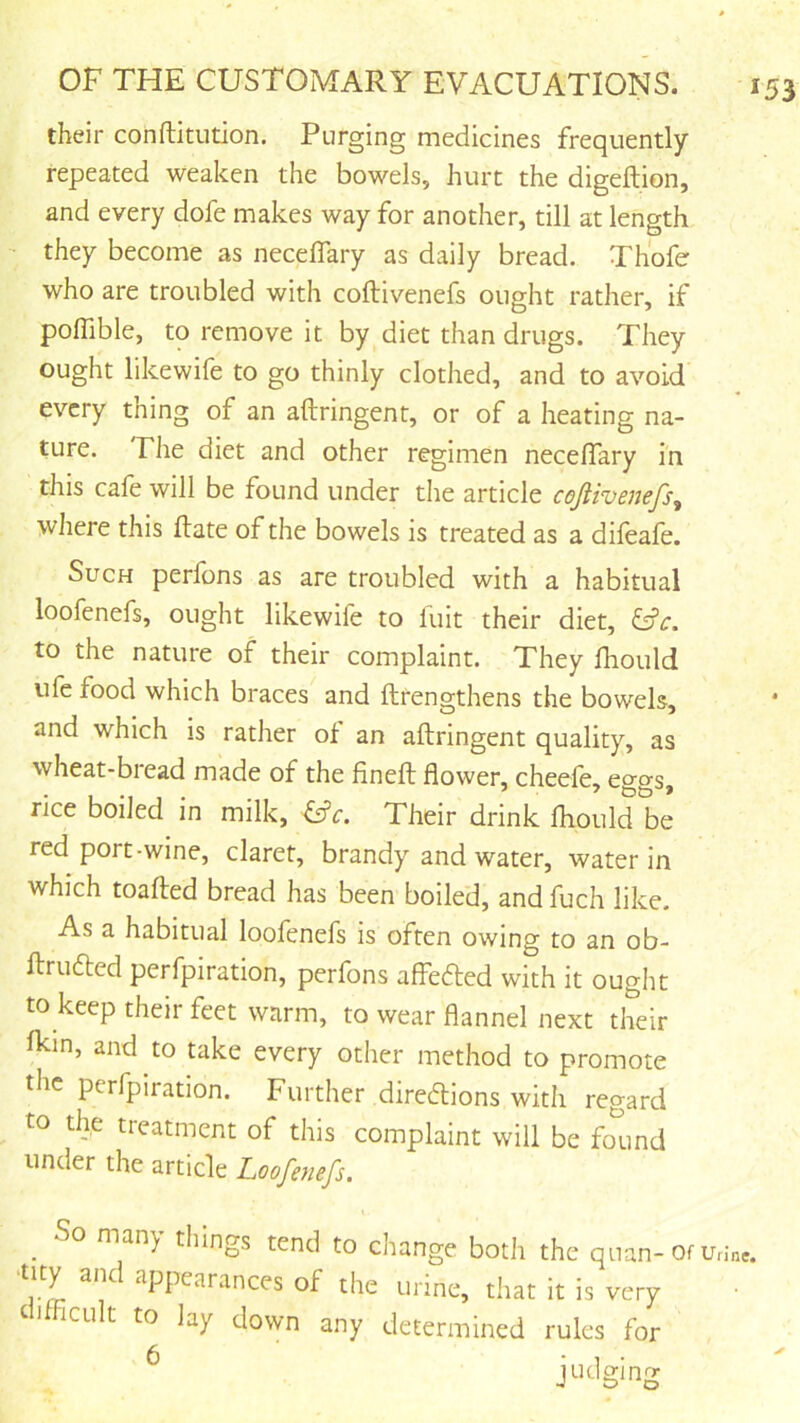 their conftitution. Purging medicines frequently- repeated weaken the bowels, hurt the digeftion, and every dofe makes way for another, till at length they become as neceflary as daily bread. Thofe who are troubled with coftivenefs ought rather, if pofTible, to remove it by diet than drugs. They ought likewife to go thinly clothed, and to avoid every thing of an aftringent, or of a heating na- ture. The diet and other regimen neceffary in this cafe will be found under the article cojiivenefs^ where this Hate of the bowels is treated as a difeafe. Such perfons as are troubled with a habitual loofenefs, ought likewife to luit their diet, Cfr. to the nature of their complaint. They fhould ufe food which braces and ftrengthens the bowels, and which is rather of an aftringent quality, as wheat-bread made of the fineft flower, cheefe, ecyo-s rice boiled in milk, ^c. Their drink fhould be red port-wine, claret, brandy and water, water in which toafted bread has been boiled, and fuch like. As a habitual loofenefs is often owing to an ob- ftrufted perfpiration, perfons affedted with it ought to keep their feet warm, to wear flannel next their fkin, and to take every other method to promote the perfpiration. Further diredions with regard to the treatment of this complaint will be fo'^und under the article Loofenefs. _ So many things tend to change both the quan- Of ^PPt^^tances of the urine, that it is very iCLilt to lay down any determined rules for ^ judging