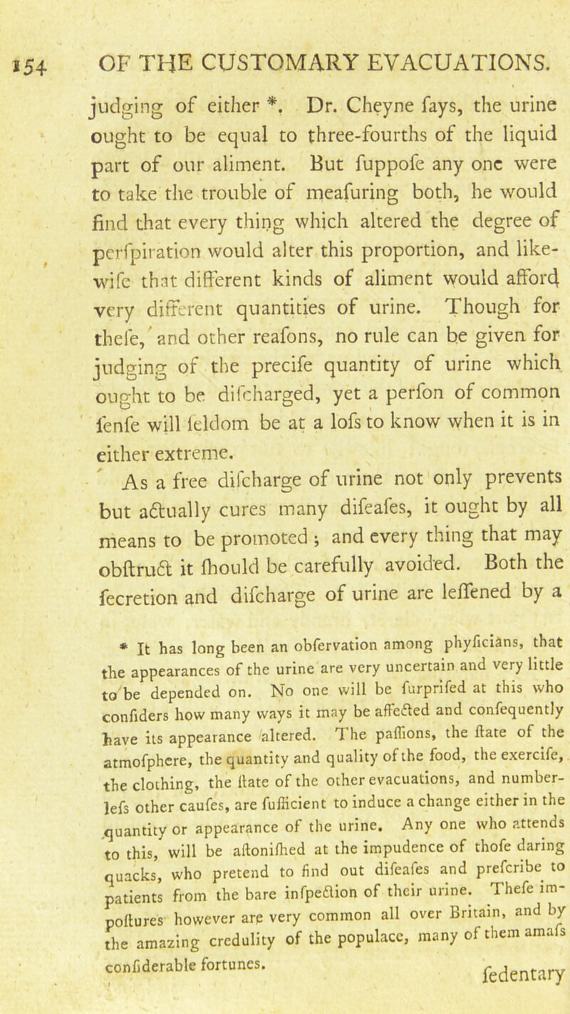 judging of either *, Dr. Cheyne fays, the urine ought to be equal to three-fourths of the liquid part of our aliment. But fuppofe any one were to take the trouble of meafuring both, he would find that every thing which altered the degree of perfpiration would alter this proportion, and like- wife that different kinds of aliment would affoiA very different quantities of urine. Though for thefe,'and other reafons, no rule can he given for judging of the precife quantity of urine which ought to be difeharged, yet a perfon of common lenfe will leldom be at a lofs to know when it is in either extreme. As a free difeharge of urine not only prevents but aflually cures many difeafes, it ought by all means to be promoted ; and every thing that may obftrud it ffould be carefully avoided. Both the fecretion and difeharge of urine are leffened by a * It has long been an obfervatlon among phyficians, that the appearances of the urine are very uncertain and very little to be depended on. No one will be furprlfed at this who confiders how many ways it may be affeded and confequently have its appearance altered. The paflions, the ftate of the atmofphcre, the quantity and quality of the food, the exercife, the clothing, the Hate of the other evacuations, and number- lefs other caufes, are fufficient to induce a change either in the .quantity or appearance of the urine. Any one who attends to this, will be aftoniHied at the impudence of thofe daring quacks, who pretend to find out difeafes and preferibe to patients from the bare infpeflion of their urine. Thefe im- poltures- however arp very common all over Britain, and by the amazing credulity of the populace, many of them amafs confiderable fortunes. fedentary