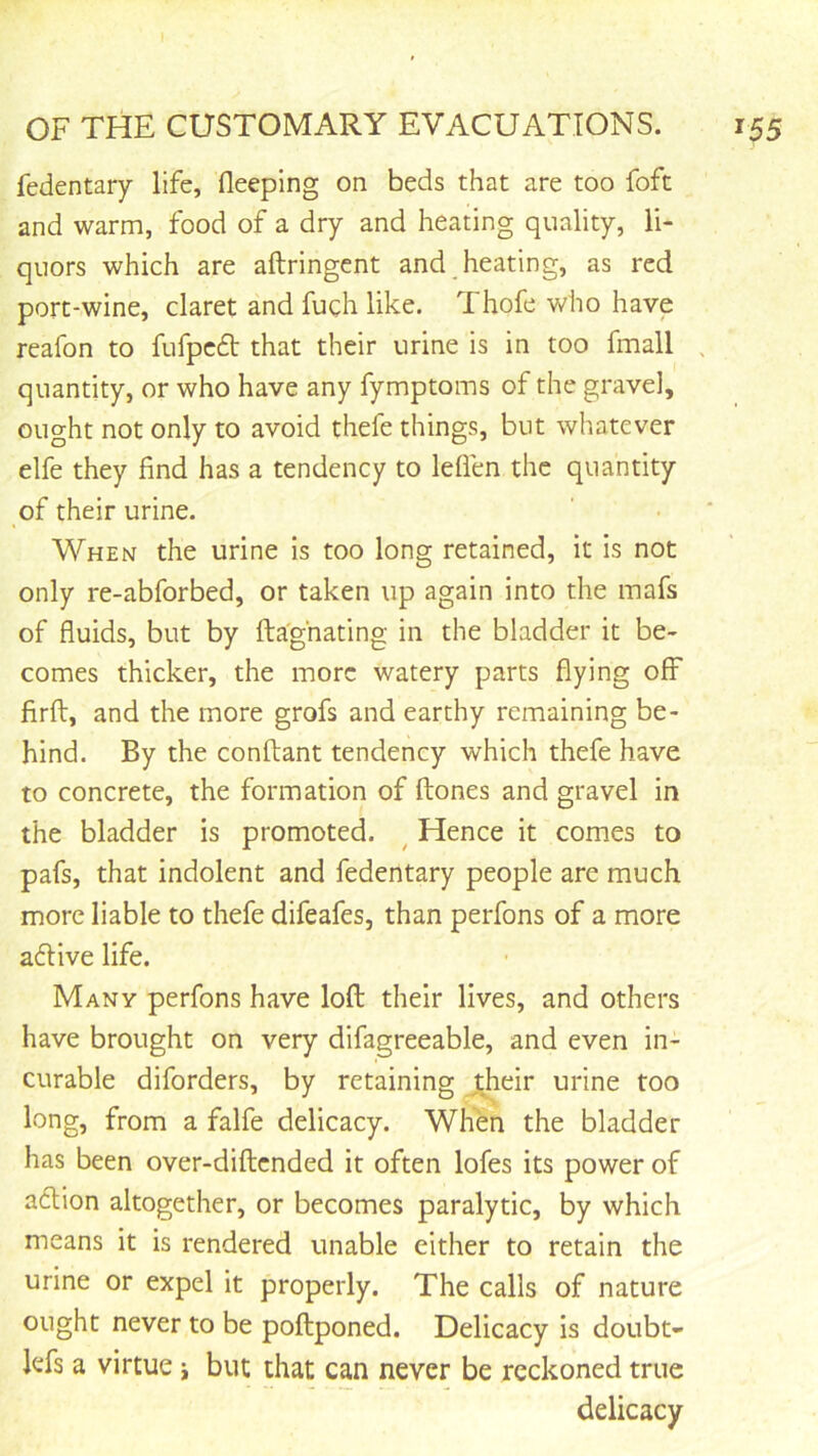 fedentary life, fleeplng on beds that are too foft and warm, food of a dry and heating quality, li- quors which are aftringent and heating, as red port-wine, claret and fuch like. Thofe who have reafon to fufpcft that their urine is in too fmall , quantity, or who have any fymptoms of the gravel, ought not only to avoid thefe things, but whatever elfe they find has a tendency to Idien the quantity of their urine. When the urine is too long retained, it is not only re-abforbed, or taken up again into the mafs of fluids, but by fta'ghating in the bladder it be- comes thicker, the more watery parts flying off firft, and the more grofs and earthy remaining be- hind. By the conftant tendency which thefe have to concrete, the formation of ftones and gravel in the bladder is promoted. ^ Hence it comes to pafs, that indolent and fedentary people are much more liable to thefe difeafes, than perfons of a more aftive life. Many perfons have loft their lives, and others have brought on very difagreeable, and even in- curable diforders, by retaining jheir urine too long, from a falfe delicacy. When the bladder has been over-diftcnded it often lofes its power of adlion altogether, or becomes paralytic, by which means it is rendered unable either to retain the urine or expel it properly. The calls of nature ought never to be poftponed. Delicacy is doubt- kfs a virtue j but that can never be reckoned true delicacy