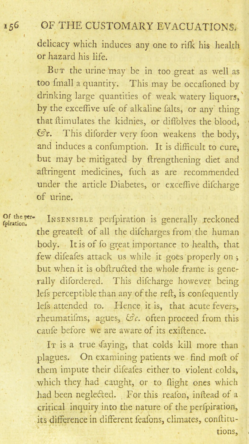 ^ I delicacy which induces any one to rifle his health ' or hazard his life. But the urine may be in too great as well as too fmall a quantity. This may be occafioned by drinking large quantities of weak watery liquors,' by the exceflive ufe of alkalii>e falts^ or any thing that flimulates the kidnies, or diflblves the blood, Ci’ir. This diforder very foon weakens the body, and induces a confumption. It is difficult to cure, but may be mitigated by ftrengthening diet and aftringent medicines, fuch as are recommended under the article Diabetes, or exceflive difeharge of urine. I Insensible perfpiration is generally reckoned the greatefl; of all the difeharges from the human body. It is of fo great importance to health, that few difeafes attack us while it goes properly on j but when it is obftrudfed the whole frame is gene- rally difordered. This difeharge however being lefs perceptible than any of the reft, is confequently lefs attended to. Hence it is, that acute fevers, rheumatifms, agues, Cfr. often proceed from this caufe before we are aware of its exiftence. It is a true ‘faying, that colds kill more than plagues. On examining patients we find moft of them impute their difeafes either to violent colds, which they had caught, or to flight ones which had been negledted. For this reafon, inftead of a critical inquiry into the nature of the perfpiration, its difference in different feafons, climates, conftitu- tions.