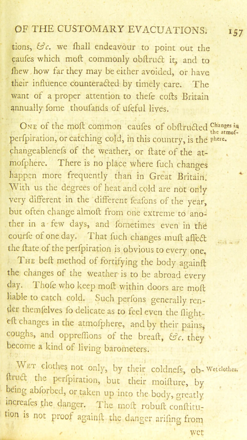 tions, &'c. we fhall endeavour to point out the caufes which moft commonly obflru£t it, and to Hiew how far they may be either avoided, or have their influence counteradled by timely care. The want of a proper attention to thefe cofts Britain annually fome thoufands of ufeful lives. One of the moil common caufes of obftrudled '»» , the atniof* perfpiration, or catching cold, in this country, is the changeablenefs of the weather, or ftate of the at- mofphere. There is no place where fuch changes happen more frequently than in Great Britain. ' ' With us the degrees of heat and cold are not only very different in the different feafons of the year, but often change almofl from one extreme to ano- ther in a few days, and fometimes even in tli'6 courfe of one day. That fuch changes mull affeft the ftate of the perfpiration is obvious to every one, The beft method of fortifying the body againft the changes of the weather is to be abroad every day. TL hole who keep moft within doors are moft liable to catcli cold. Such perfons generally ren- der themfelves fo delicate as to feel even the flight- 'eft changes in the atmolphere, and by their pains, coughs, and oppreflions of the breaft, they ' become a kind of living barometers. vVet clothes not only, by their coldnefs, ob- Wcuiothcs. ftrudt the perfpiration, but their moifturc, by being abforbed, or taken up into the body, greatly increafes the danger. The moft robuft co^^iftitu- tion is not proof againft the danger arifing froni wet