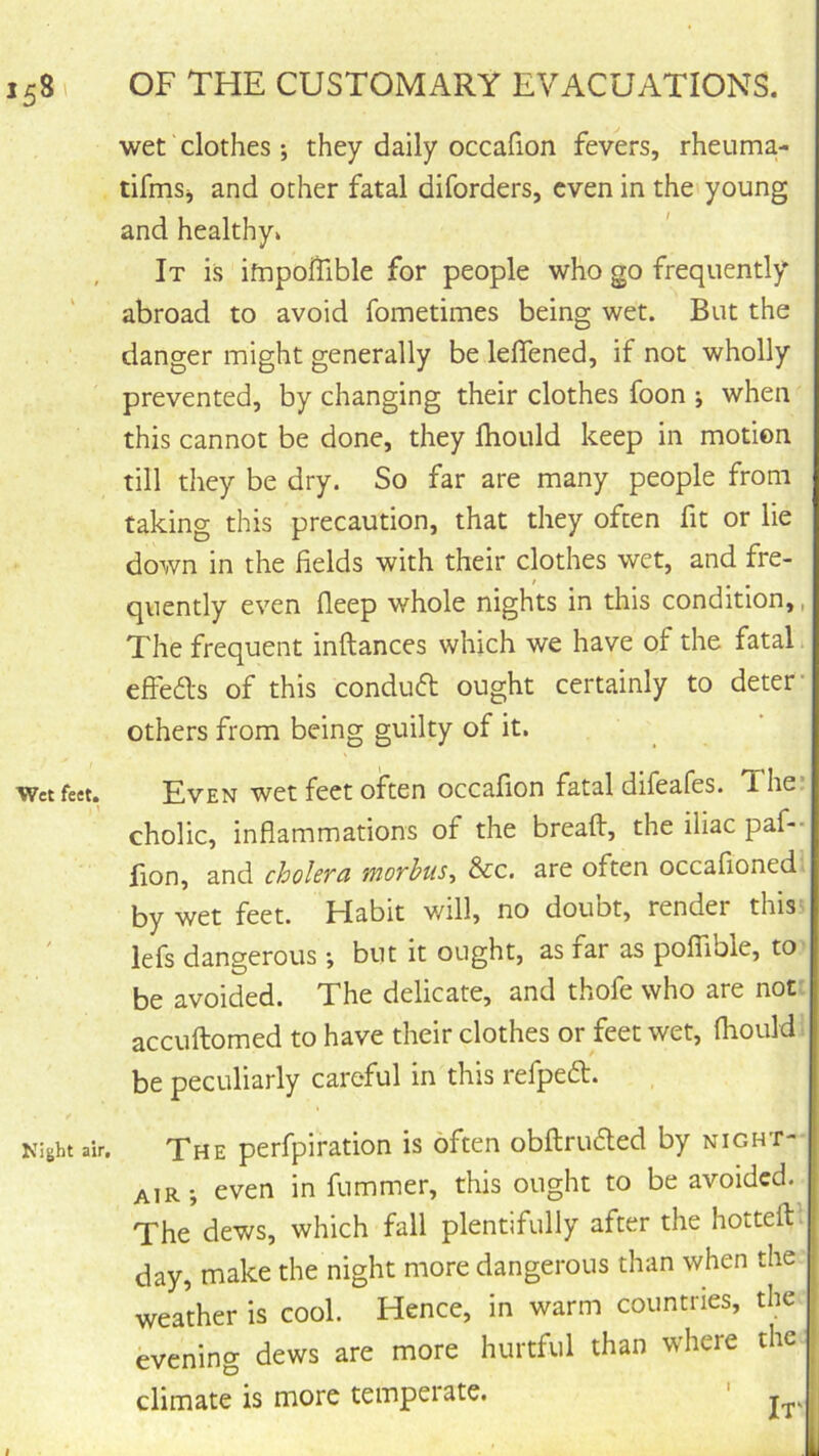 wet clothes; they daily occafion fevers, rheuma- tifmSj and other fatal diforders, even in the young and healthy* , It is ifnpoiTible for people who go frequently abroad to avoid fometimes being wet. But the danger might generally be lelTened, if not wholly prevented, by changing their clothes foon ; when this cannot be done, they Ihould keep in motion till they be dry. So far are many people from taking this precaution, that they often fit or lie down in the fields with their clothes wet, and fre- quently even fieep whole nights in this condition,, The frequent inftances which we have of the fatal. effeds of this conduft ought certainly to deter others from being guilty of it. Wet feet. Even wet fcct oftcn occafion fatal difeafes. The cholic, inflammations of the breaft, the iliac paf-- fion, and cholcfd moYhus^ &c. are often occafioned by wet feet. Habit will, no doubt, render this- lefs dangerous •, but it ought, as far as poffible, to be avoided. The delicate, and thofe who are not. accuftomed to have their clothes or feet wet, fiiould be peculiarly careful in this refped. Night air. The perfpiration is often obftruded by night- air; even in fummer, this ought to be avoided. The dews, which fall plentifully after the hotteft day, make the night more dangerous than when the weather is cool. Hence, in warm countries, the evening dews are more hurtful than where the climate is more temperate.