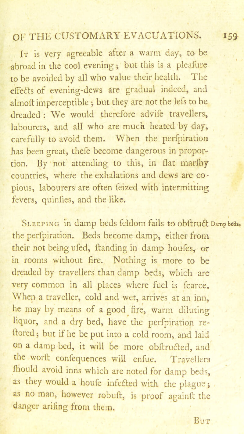 It is very agreeable after a warm day, to be abroad in the cool evening j but this is a pleafure to be avoided by all who value their health. The effefts of evening-dews are gradual indeed, and almoft imperceptible •, but they are not the lefs to be dreaded : We would therefore advife travellers, labourers, and all who are much heated by day, carefully to avoid them. When the perfpiration has been great, thefe become dangerous in propor- tion. By ' not attending to this, in flat marfliy countries, where the exhalations and dews are co • pious, labourers are often feized with intermitting fevers, quinfies, and the like. t Sleeping in damp beds feldom fails to obftrudl Damp bed*, the perfpiration. Beds become damp, either from their not being ufed. Handing in damp houfes, or in rooms without fire. Nothing is more to be dreaded by travellers than damp beds, which are very common in all places where fuel is fcarce. When a traveller, cold and wet, arrives at an inn, he may by means of a good fire, warm diluting liquor, and a dry bed, have the perfpiration re- ftored; but if he be put into a cold room, and laid on a damp bed, it will be more obfi;ru6led, and the worft; confequences will enfue. Travellers Ihould avoid inns which are noted for damp beds, as they would a houfe infecHed with the plague as no man, however robufi:, is proof againfi; the danger arifing from them.