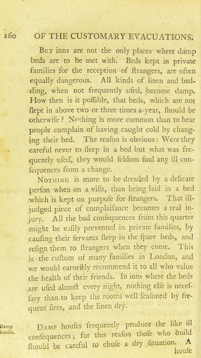 But inns are not the only places where damp beds are to be met with.' Beds kept in private families for the reception of ftrangers, are often equally dangerous. All kinds of linen and bed- ding, when not frequently ufed, become damp. How then is it poflible, that beds, which are not dept in above two or three times a-year, fhould be otherwife ? Nothing is more common than to hear people complain of having caught cold by chang- ing their bed. The reafon is obvious ; Were they careful never to deep in a bed but what was fre- quently ufed^ they would feldom find any ill con- fequences from a change. Nothing is more to be dreaded by a delicate perfon when on a vifit, than being laid in a bed which is kept on purpole for ftrangers. That ill- iudged piece of complaifance becomes a real in- jury. All the bad confequences from this quarter might be eafily prevented in private families, by caufing their fervants deep in the Ipare beds, and redgn them to ftrangers when they come. This is-thecuftom of many families in London, and we would earneftly recommend it to all who value the health of their friends. In inns where the beds are ufed almoft every night, ,nothing elfe is necef- fary than to keep the rooms well feafoned by fre- quent fires, and the linen dry. Damp houfes frequently produce the like ill^ confequences i for this reafon thofe who build diould be careful to chufe a dry fituation. A