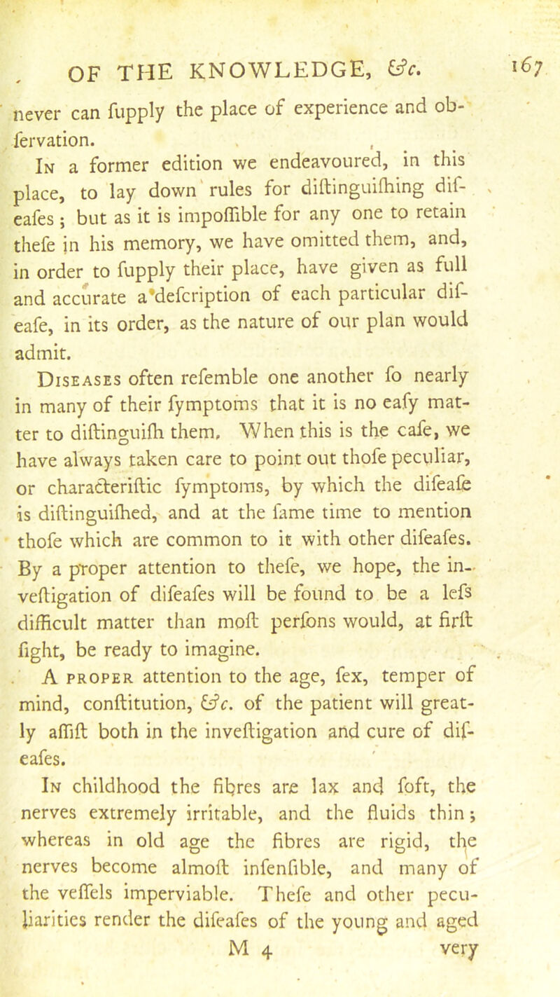 never can fupply the place of experience and ob- fervation. In a former edition we endeavoured, in this place, to lay down'rules for diftinguifhing dif- x cafes; but as it is impoffible for any one to retain thefe in his memory, we have omitted them, and, in order to fupply their place, have given as full and accurate a*defcription of each particular dif- eafe, in its order, as the nature of our plan would admit. Diseases often refemble one another fo nearly in many of their fymptoms that it is no eafy mat- ter to diftinguilh them. When this is the cafe, we have always taken care to point out thofe peculiar, or characteriftic fymptoms, by which the difeafe is diftinguilhed, and at the fame time to mention thofe which are common to it with other difeafes. By a proper attention to thefe, we hope, the in- veftigation of difeafes will be found to be a lefs difficult matter than moil perfons would, at firll fight, be ready to imagine. A PROPER attention to the age, fex, temper of mind, conftitution, ^c. of the patient will great- ly affift both in the inveftigation and cure of dif- eafes. In childhood the fibres are lax and foft, the nerves extremely irritable, and the fluids thin; whereas in old age the fibres are rigid, the nerves become almofl; infenfible, and many of the veflels imperviable. Thefe and other pecu- liarities render the difeafes of the young and aged M 4 very