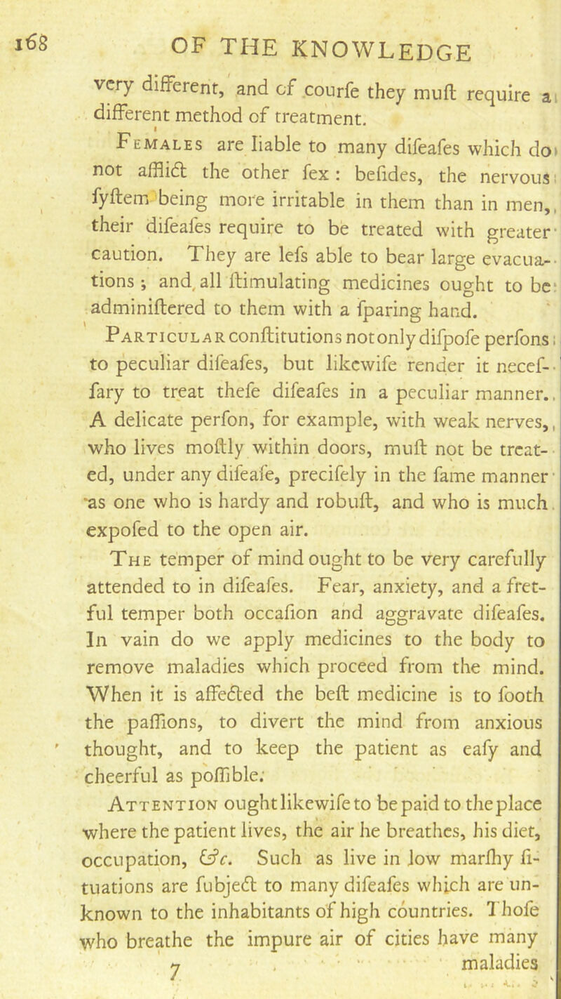 very different, and of courfe they muft require ai different method of treatment, I Females are liable to many difeafes which do> not afflidt the other fex; befides, the nervous fyftem being more irritable in them than in men,, their difeafes require to be treated with greater caution. They are lefs able to bear large evacua-- tions ; and,all ftimulating medicines ought to be* adminiflered to them with a fparing hand. Particular conftitutions not only difpofeperfons; to peculiar difeafes, but likewife render it necef- • I fary to treat thefe difeafes in a peculiar manner.. A delicate perfon, for example, with weak nerves,, who lives moftly within doors, muft not be treat- ed, under any difeafe, precifely in the fame manner *as one who is hardy and robuft, and who is much, expofed to the open air. The temper of mind ought to be very carefully attended to in difeafes. Fear, anxiety, and a fret- ful temper both occafion and aggravate difeafes. In vain do we apply medicines to the body to remove maladies which proceed from the mind. When it is affefled the beft medicine is to footh the paffions, to divert the mind from anxious thought, and to keep the patient as eafy and cheerful as poffjble; Attention ought likewife to be paid to the place where the patient lives, the air he breathes, his diet, occupation, i^c. Such as live in low marfhy fi- tuations are fubjeft to many difeafes which are un- known to the inhabitants of high countries. Thofe who breathe the impure air of cities have many 7 .... maladies j.i K.-