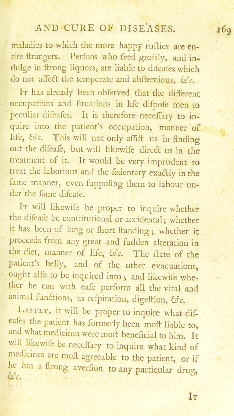 maladies to which the more happy nifties are en- tire ftrangers. Perfons who feed grofsly, and in- dulge in ftrong liquors, are liable to difeafes which do not affed the temperate and abftemious, &c. It has already been obferved that the different occupations and fituations in life difpofe men to peculiar difeafes. It is therefore necelfary to in- ' quire into the patient’s occupation, manner of life, Cfr. This will not only affill us in finding out the difeafe, but will likewife dired us in the treatment of it. It would be very imprudent to treat the laborious and the fedentary exadly in the fame manner, even fuppofing them to labour un- der the fame difeafe. It will likewife be proper to inquire whether the difeafe be conftitutional or accidental; whether it has been of long or fhort Handing; whether it proceeds from any great and Hidden alteration in the diet, manner of life, The Hate of the patient s belly, and of the other evacuations, ought alfo to be inquired into ; and likewife whe- ther he can with eafe perform all the vital and animal fundions, as refpiration, digeftion, ^c. Lastly, it will be proper to inquire what dif- ■ ' - eafes the patient has formerly been mofb'liable to, and what medicines were moft beneficial to him. It will likewife be neceffary to inquire what kind of medicines are mofl agreeable to the patient, or if he has a ftrong averfion to any particular drug. It
