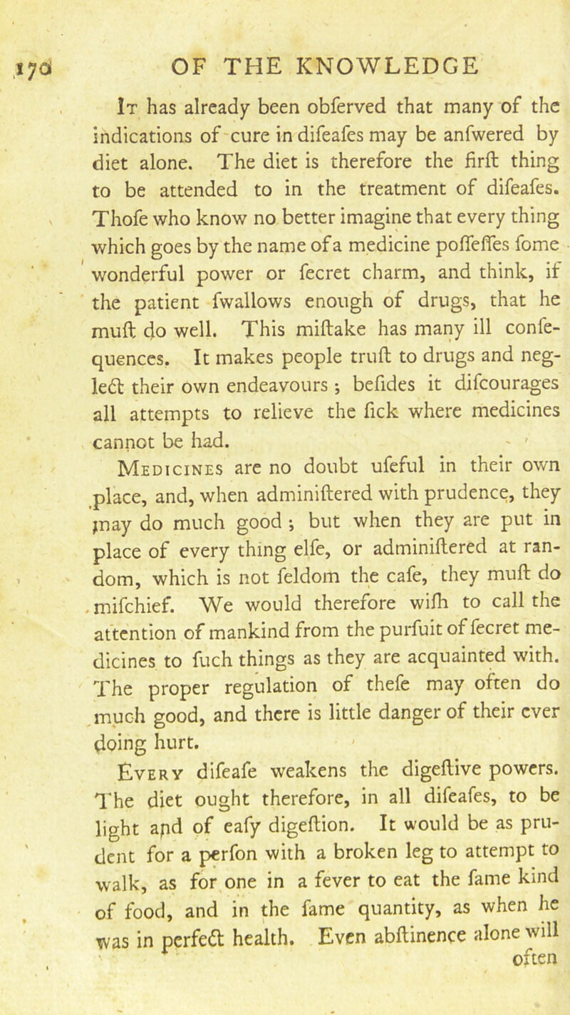 It has already been obferved that many of the indications of'cure indifeafes may be anfwered by diet alone. The diet is therefore the firft thing to be attended to in the treatment of difeafes. Thofe who know no better imagine that every thing which goes by the name of a medicine pofleffes fome wonderful power or fecret charm, and think, if the patient fwallows enough of drugs, that he muft do well. This miftake has many ill confe- quences, It makes people truft to drugs and neg- led their own endeavours ; befides it difcourages all attempts to relieve the fick where medicines cannot be had. ~ ' Medicines are no doubt ufeful in their own ^place, and, when adminiftered with prudence, they jnay do much good *, but when they are put in place of every thing elfe, or adminiftered at ran- dom, which is not feldom the cafe, they muft do . mifchief. We would therefore wifli to call the attention of mankind from the purfuit of fecret me- dicines to fuch things as they are acquainted with. The proper regulation of thefe may often do much good, and there is little danger of their ever doing hurt. • ' Every difeafe weakens the digeftive powers. The diet ought therefore, in all difeafes, to be light apd of eafy digeftion. It would be as pru- dent for a perfon with a broken leg to attempt to walk, as for one in a fever to eat the fame kind of food, and in the fame quantity, as when he was in perfed health. Even abftinence alone will often