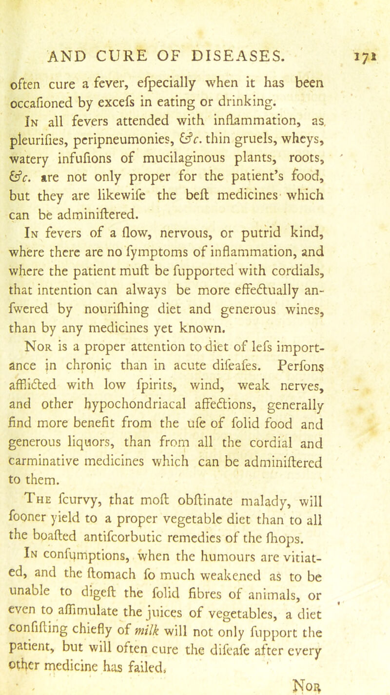 often cure a fever, efpecially when it has been occafioned by excefs in eating or drinking. In all fevers attended with inflammation, as, pleurifies, pcripneumonies, &c. thin gruels, wheys, watery infufions of mucilaginous plants, roots, ' &c. are not only proper for the patient’s food, but they are likewifc the bell medicines which can be adminiftered. In fevers of a flow, nervous, or putrid kind, where there are no fymptoms of inflammation, and where the patient muft be fupported with cordials, that intention can always be more effedlvially an- fwered by nourifhing diet and generous wines, than by any medicines yet known. Nor is a proper attention to diet of lefs import- ance in chronic than in acute difeafes. Perfons affli6ted with low fpirits, wind, weak nerves, and other hypochondriacal affedlions, generally find more benefit from the ufe of folid food and generous liquors, than from all the cordial and carminative medicines which can be adminiftered to them. The feurvy, that moft obftinate malady, will fooner yield to a proper vegetable diet than to all the boafted antifcorbutic remedies of the (hops. In confumptions, when the humours are vitiat- ed, and the ftomach fo much weakened as to be unable to digeft the folid fibres of animals, or even to affimulate the juices of vegetables, a diet confiding chiefly of milk will not only fupport the patient, but will often cure the difeafe after every other medicine has failed.