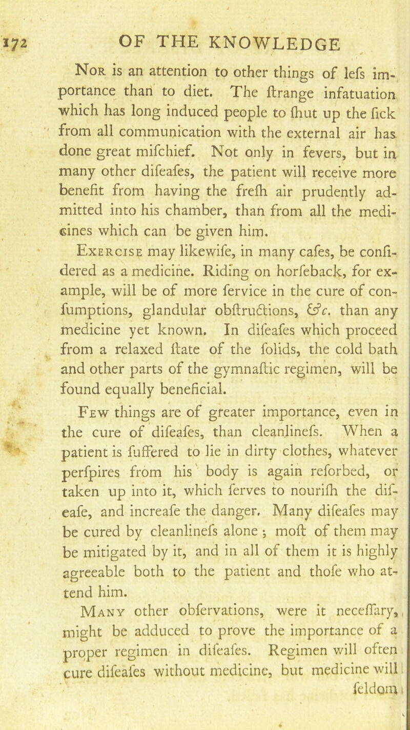Nor is an attention to other things of lefs im- portance than to diet. The ftrange infatuation which has long induced people to (hut up the fick ' from all communication with the external air has done great mifchief. Not only in fevers, but in many other difeafes, the patient will receive more benefit from having the frefh air prudently ad- mitted into his chamber, than from all the medi- cines which can be given him. Exercise may likewife, in many cafes, be confi- dered as a medicine. Riding on horfeback, for ex- ample, will be of more fervice in the cure of con- fumptions, glandular obftrudtions, than any medicine yet known. In difeafes which proceed from a relaxed flate of the folids, the cold bath and other parts of the gymnaftic regimen, will be found equally beneficial. Few things are of greater importance, even in the cure of difeafes, than cleanlinefs. When a patient is fuffered to lie in dirty clothes, whatever perfpires from his' body is again reforbed, or taken up into it, which ferves to nourifh the dif- eafe, and increafe the danger. Many difeafes may be cured by cleanlinefs alone *, moft of them may be mitigated by it, and in all of them it is highly agreeable both to the patient and thofe who at- tend him. Many other obfervations, were it neceffary,, might be adduced to prove the importance of a proper regimen in difeafes. Regimen will often cure difeafes without medicine, but medicine will feldom •