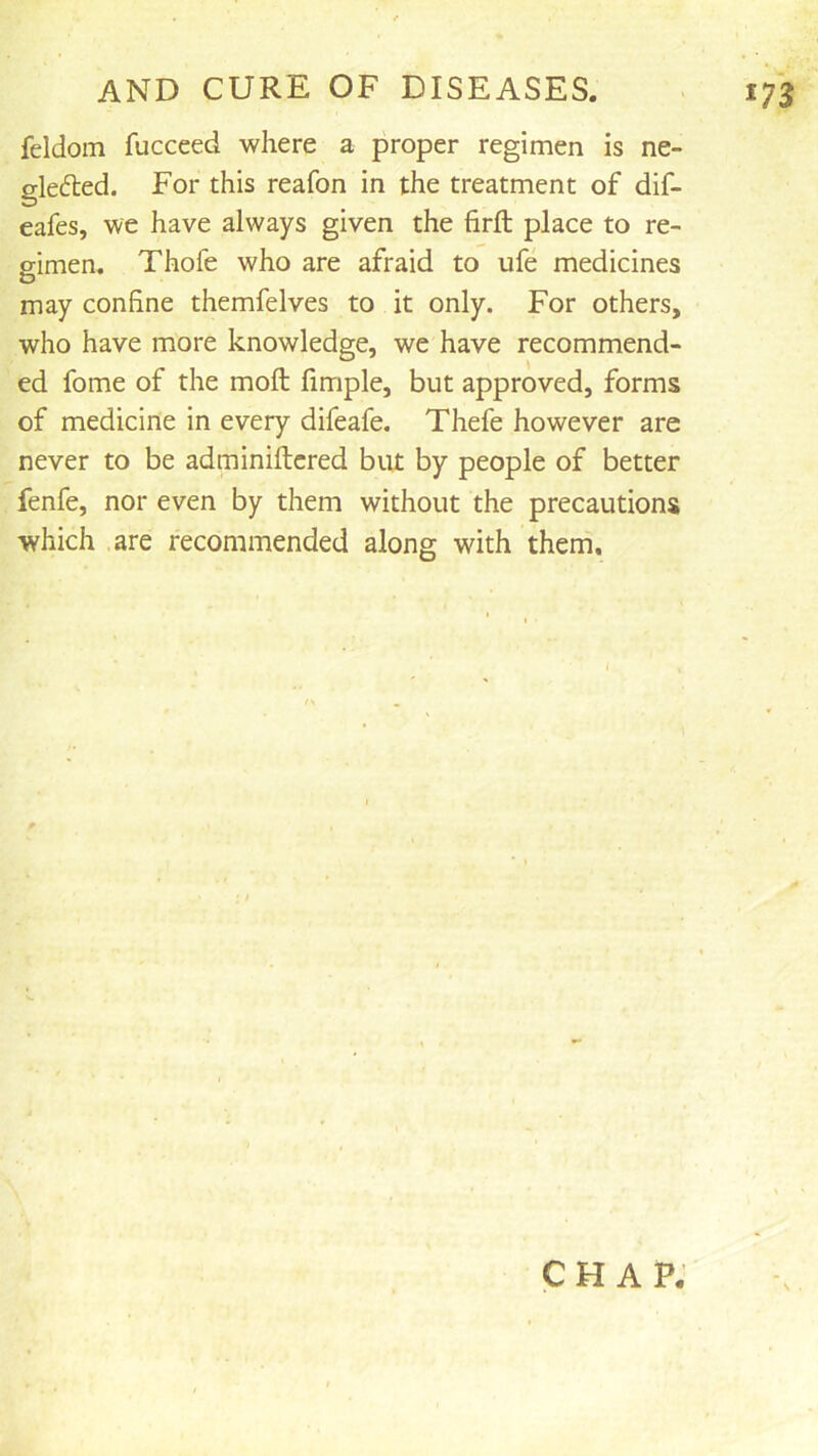 feldom fucceed where a proper regimen is ne- glefted. For this reafon in the treatment of dif- eafes, we have always given the firfl: place to re- gimen. Thofe who are afraid to ufe medicines may confine themfelves to it only. For others, who have more knowledge, we have recommend- ed fome of the moft fimple, but approved, forms of medicine in every difeafe. Thefe however are never to be adminiftcred but by people of better fenfe, nor even by them without the precautions which are recommended along with them. CHAP.