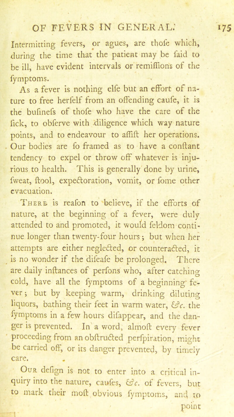 Intermitting fevers, or agues, are thofe which, during the time that the patient may be faid to be ill, have evident intervals or remiflions of the fymptoms. As a fever is nothing elfe but an effort of na- ture to free herfelf from an offending caufe, it is the bufinefs of thofe who have the care of the fick, to obferve with .'diligence which way nature points, and to endeavour to affift her operations. Our bodies are fo framed as to have a conftant tendency to expel or throw off whatever is inju- rious to health. This is generally done by urine, fweat, ftool, expectoration, vomit, or fome other evacuation. There, is reafon to 'believe, if the efforts of nature, at the beginning of a fever, were duly attended to and promoted, it would feldom conti- nue longer than twenty-four hours; but when her attempts are either negleCled, or counteracted, it is no wonder if the difeafe be prolonged. There are daily inftances of perfons who, after catching cold, have all the fymptoms of a beginning fe- ver ; but by keeping warm, drinking diluting liquors, bathing their feet in warm water, &c. the fymptoms in a few hours difappear, and the dan- ger is prevented. In' a word, almoft every fever proceeding from an obftruCted perfpiration, might be carried off, or its danger prevented, by timely care. Our defign is not to enter into a critical in- quiry into the nature, cau-fes, &c. of fevers, but to mark their mod obvious fymptoms, and, to point