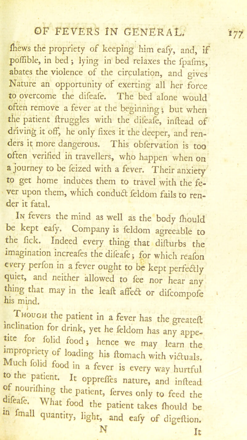 fhews the propriety of keeping him eafy, and, if poffible, in bed; lying in bed relaxes the fpafms, abates the violence of the circulation, and gives Nature an opportunity of exerting all her force to overcome the difeafe. The bed alone would often remove a fever at the beginning but when the patient ftruggles with the difeafe, inftead of driving it off, he only fixes it the deeper, and ren- ders it more dangerous. This obfervation is too often verified in travellers, who happen when on a journey to be feized with a fever. Their anxiety to get home induces them to travel with the fe- ver upon them, which condud feldom fails to ren- der it fatal. In fevers the mind as well as the body fhould be kept eafy. Company is feldom agreeable to the fick. Indeed every thing that difturbs the imagination increafes the difeafe; for which reafon every perfon in a fever ought to be kept perfeftly quiet, and neither allowed to fee nor hear any thing that may in the leaft affeft or difcompofe his mind. ^ Though the patient in a fever has the greateft inclination for drink, yet he feldom has any appe- tite for fohd food; hence we may learn the impropriety of loading his ftomach with viauals. Much folid food in a fever is every way hurtful to t e patient. It opprelfes nature, and inftead 0 nourifhing the patient, ferves only to feed the leafe. What food the patient takes fhould be in mall quantity, light, and eafy of digeftion. N It