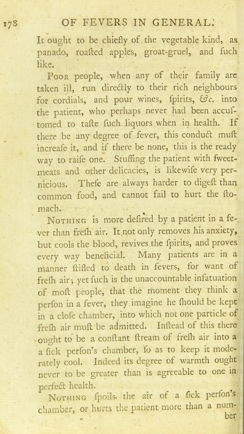 It ought to be chiefly of the vegetable kind, as panado, roafted apples, groat-gruel, and fuch like. Poor people, when any of their family arc taken ill, run direftly to their rich neighbours for cordials, and pour whines, fpirits, into the patient, who perhaps never had been accuf- tomed to tafte fuch liquors when in health. If there be any degree of fever, this conduft mull increafe it, and if there be none, this is the ready way to raife one. Stuffing the patient with fweet- meats and other delicacies, is likewife very per- nicious. Thefe are always harder to digefl; than common food, and cannot fail to hurt the fto- mach. Nothing Is more defired by a patient in a fe-. ■ver than frefh air. It not only removes his anxiety, but cools the blood, revives the fpirits, and proves every way beneficial. Many patients are in a manner Itifled to death in fevers, for want of frefli air; yet fuch is the unaccountable infatuation of mofl; people, that the moment they think a perfon in a fever, they imagine he fliould be kept in a clofe chamber, into which not one particle of frefli air mufl; be admitted. Inftead of this there - ought to be a conflant ftream of frefli air into a a fick perfon’s chamber, fo as to keep it mode- rately cool. Indeed its degree of warmth ought never to be greater than is agreeable to one m perfeff health. ^ Nothing fpoils. the air of a fick perfon’s cliambcr, or hurts tlie patient more than a num- ber