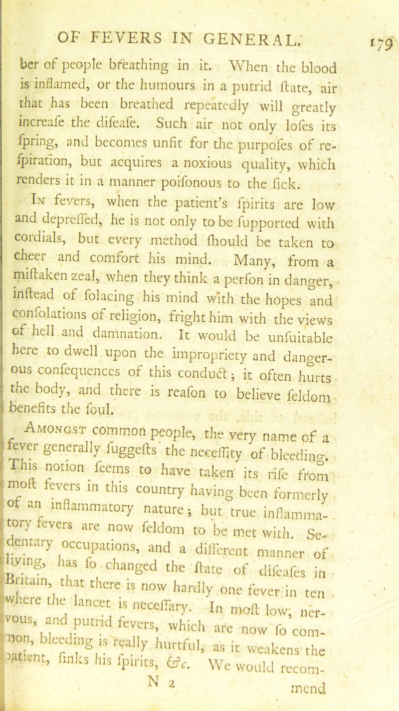 ber of people breathing in it. When the blood is inflamed, or the humours in a putrid Rate, air that has been breathed repeatedly will greatly increafe the difeafe. Such air not only lofes its fpring, and becomes unfit for the purpofes of re- Ipiration, but acquires a noxious quality, which renders it in a manner poifonous to the fick. In fevers, when the patient’s fpirits are low and deprefied, he is not only to be fupported with cordials, but every method Ihould be taken to cheer and comfort his mind. Many, from a miftaken zeal, when they think a perfbn in danger, • inftead of folacing his mind with the hopes and confolations of religion, fright him with the views of hell , and damnation. It would be unfuitable here to dwell upon the impropriety and danger- ous confequences of this condud:; it often hurts the body, and there is reafon to believe feldom benefits the foul. Amongst common people, the very name of a fever generally fuggefts the neeeffity of bleeding. This notion feeins to have taken its rife from moft fevers in this country having been formerly ot an inflammatory nature; but true inflamma- jtory fevers are now feldom to be met with Se- dentary occupations, and a dilferent manner of tving, has fo changed the ftate of difeafes in ^Britain, that there is now hardly one fever in ten . where tiie lancet is necelTary. In moll low, nn- wous, and putrid fevers, which are nowTo com- batWnr T' '' -<=»kens the ■ .atient, Anns Ins fp.rits, \Ve would recom- ^ ^ mend