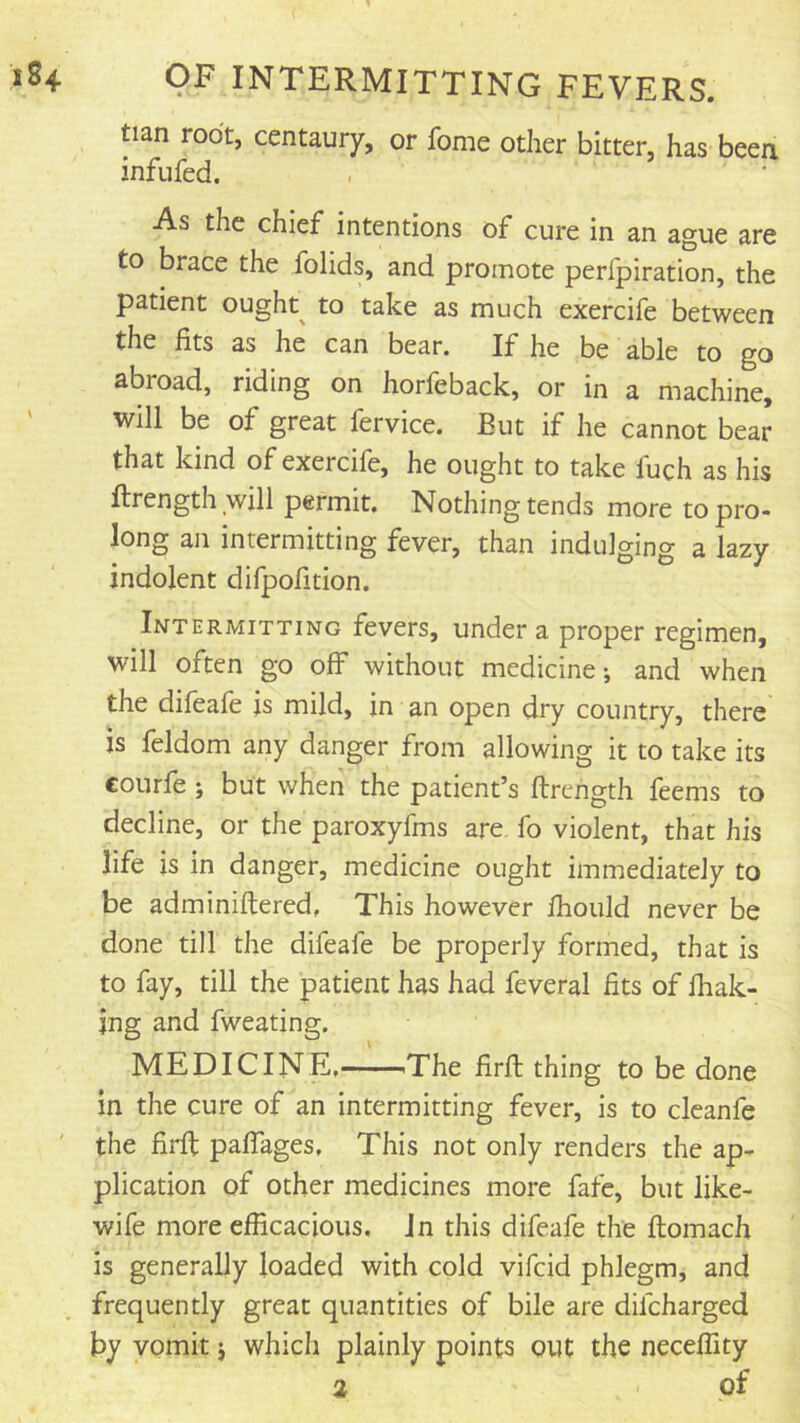 tian root, centaury, or fome other bitter, has been infufed. As the chief intentions of cure in an ague are to brace the folids, and promote perlpiration, the patient ought^ to take as much exercife between the fits as he can bear. If he be able to go abroad, riding on horfeback, or in a machine, will be of great fervice. But if he cannot bear that kind of exercife, he ought to take fuch as his ftrength will permit. Nothing tends more to pro- long an intermitting fever, than indulging a lazy indolent difpofition. Intermitting fevers, under a proper regimen, will often go off without medicine-, and when the difeafe is mild, in an open dry country, there is feldom any danger from allowing it to take its courfe; but when the patient’s ftrcngth feems to decline, or the paroxyfms are fo violent, that his life is in danger, medicine ought immediately to be adminiflered. This however fhould never be done till the difeafe be properly formed, that is to fay, till the patient has had feveral fits of fhak- jng and fweating. MEDICINE, iThe firfl thing to be done in the cure of an intermitting fever, is to cleanfe the firfl paffages. This not only renders the ap- plication of other medicines more fafe, but like- wife more efficacious. Jn this difeafe the ftomach is generaUy loaded with cold vifcid phlegm, and frequently great quantities of bile are difcharged by vomit j which plainly points out the neceffity % of
