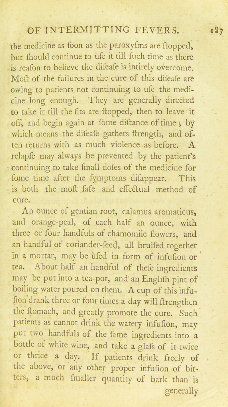 the medicine as foon as the paroxyfms are Hopped, but fliOLild continue to ufe it till Inch time as there is reafon to believe the difeafe is intirely overcome. Moft of the failures in the cure of this dileafe are owing to patients not continuing to ufe the medi- cine long enough. They are generally directed to take it till the fits are Hopped, then to leave it off, and begin again at fome diHance of time ^ by which means the difeafe gathers Hrength, and of- ten returns with as much violence as before. A relapfe may always be prevented by the patient’s continuing to take fmall dofes of the medicine for fome time after the fymptoms difappear. This is both the moH fafe and effectual method of cure. An ounce of gentian root, calamus aromaticus, and orange-peal, of each half an ounce, with three or four handfuls of chamomile flowers, and an handful of coriander-feed, all bruifed together in a mortar, may be ufed in form of infufion or ' tea. About half an handful of thefe ingredients may be put into a tea-pot, and an Englifli pint of boiling water poured on them. A cup of this infu- fion drank three or four times a day will Hrengthen the Homach, and greatly promote the cure. Such patients as cannot drink the watery infuflon, may put two handfuls of the fame ingredients into a bottle of white wine, and take a glafs of it twice or thrice a day. If patients drink freely of > the above, or any other proper infuflon of bit- ters, a much fmaller quantity of bark than is generally
