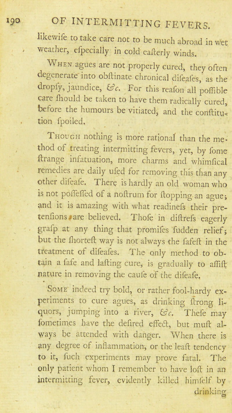 likewife to take care not to be much abroad in wet weather, efpecially in cold eailerly winds. When agues are not properly cured, they often degenerate into obftinate chronical difeafes, as the dropfy, jaundice, &c. For this reafon all poffible care fliould be taken to have them radically cured, before the humours be vitiated, and the conftitu’ tion fpoiled. Though nothing is more rational than the me- thod of treating intermitting fevers, yet, by fome ftrange infatuation, more charms and whimfical remedies are daily ufed for removing this than any other difeafe. There is hardly an old woman who is not poflefled of a noftrum for (topping an ague; and it is amazing with what readinefs their pre- tenfions#are believed. Thofe in diftrefs eagerly grafp at any thing that promifes fudden relief; but the fiiorteft way is not always the fafeft in the treatment of difeafes. The only method to ob- tain a fafe and lading cure, is gradually to alTift nature in removing the caufe of the difeafe. Some' indeed try bold, or rather fool-hardy ex- periments to cure agues, as drinking drong li- quors, jumping into a river, Thefe may fometimes have the defired effed, but mud al- ways be attended with danger. When there is any degree of inflammation, or the lead tendency to it, fuch experiments may prove fatal. The only patient whom I remember to have lod in an intermitting fever, evidently killed himfelf by drinkinor