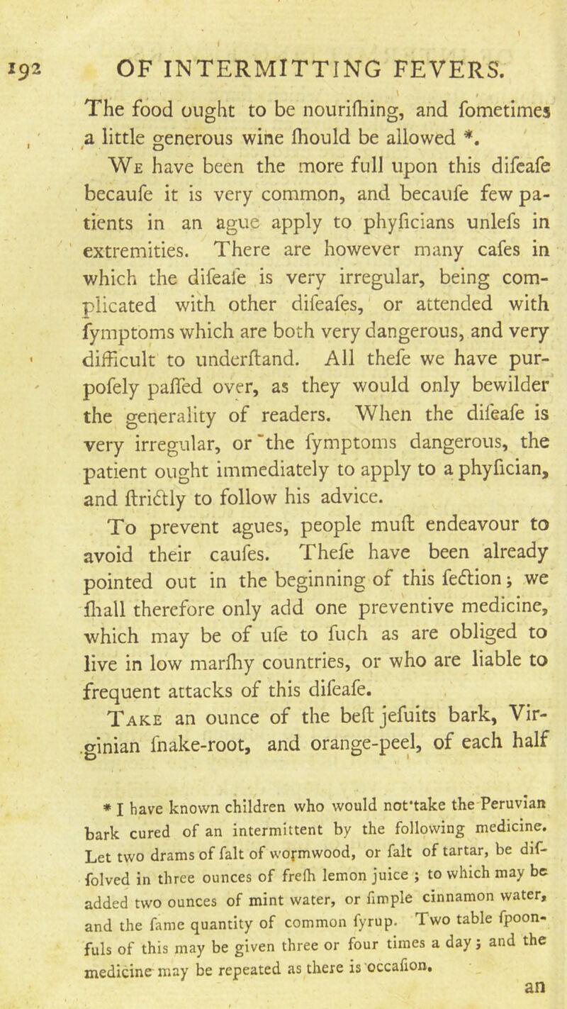 \ The food ought to be nourifhing, and fometimes , a little generous wine fhould be allowed We have been the more full upon this difcafe becaufe it is very common, and becaufe few pa- tients in an ague apply to phyficians unlefs in ’ extremities. There are however many cafes in which the difeafe is very irregular, being com- plicated with other difeafes, or attended with fymptoms which are both very dangerous, and very ' difficult to underftand. All thefe we have pur- pofely paired over, as they would only bewilder the generality of readers. When the difeafe is very irregular, or the fymptoms dangerous, the patient ought immediately to apply to a phyfician, and ftridUy to follow his advice. To prevent agues, people mufl: endeavour to avoid their caufes. Thefe have been already pointed out in the beginning of this feftion i we fliall therefore only add one preventive medicine, which may be of ufe to fuch as are obliged to live in low marfhy countries, or who are liable to frequent attacks of this difeafe. Take an ounce of the beftjefuits bark, Vir- .ginian fnake-root, and orange-peel, of each half * I have known children who would not'take the PeruvIan bark cured of an intermittent by the following medicine. Let two drams of fait of wofmwood, or fait of tartar, be dif- folved in three ounces of frelh lemon juice ; to which may be added two ounces of mint water, or fimple cinnamon water, and the fame quantity of common fyrup. Two table fpoon- fuls of this may be given three or four times a day; and the medicine may be repeated as there is occafion. an