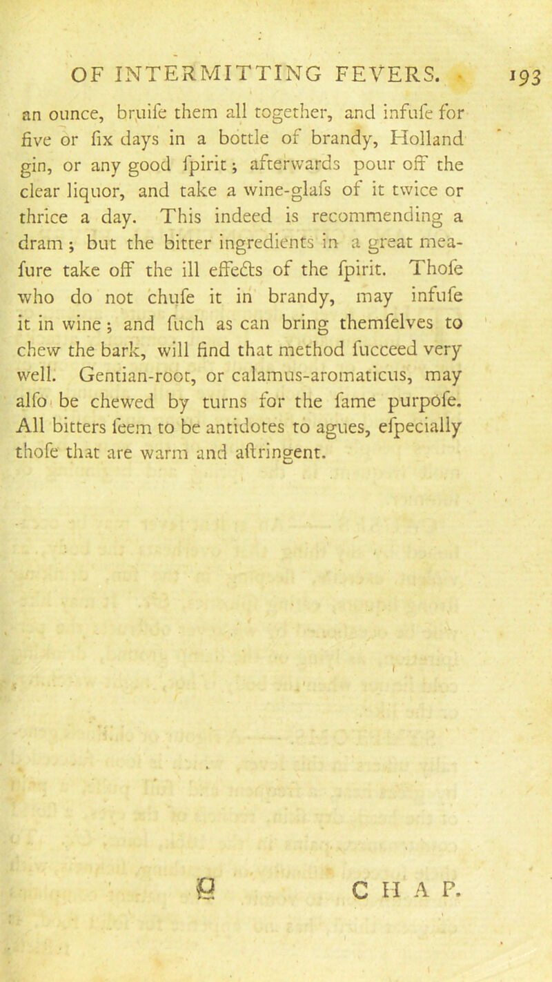 an ounce, brpife them all together, and infufe for five or fix days in a bottle of brandy, Holland gin, or any good fpirit; afterwards pour off the clear liquor, and take a wine-glafs of it twice or thrice a day. This indeed is recommending a dram; but the bitter ingredients in a great mea- fure take off the ill effefls of the fpirit. Thofe who do not chufe it in brandy, may infufe it in wine; and fuch as can bring themfelves to chew the bark, will find that method fucceed very well. Gentian-root, or calamus-aromaticiis, may alfo! be chewed by turns for the fame purpofe. All bitters feem to be antidotes to agues, efpecially thofe that are warm and aftringent. Q c n A F.