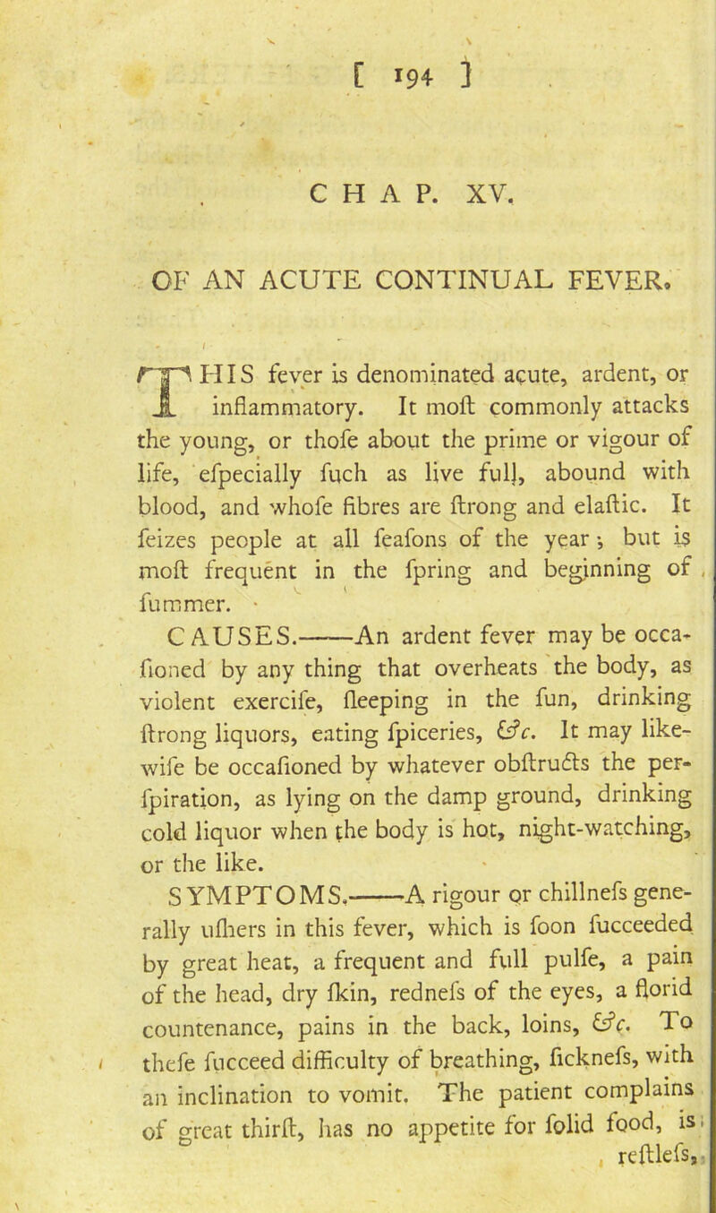 CHAP. XV, OF AN ACUTE CONTINUAL FEVER. I TFIIS fever is denominated acute, ardent, or inflammatory. It molt commonly attacks the young, or thofe about the prime or vigour of life, efpecially fuch as live ful), abound with blood, and whofe fibres are ftrong and elaftic. It feizes people at all feafons of the year *, but is moft frequent in the fpring and beginning of , fummer. • CAUSES. An ardent fever may be occa- fioned by any thing that overheats the body, as violent exercife, fleeping in the fun, drinking ftrong liquors, eating fpiceries, C?c. It may like- wife be occafioned by whatever obftrucfts the per- fpiration, as lying on the damp ground, drinking cold liquor when the body is hot, night-watching, or the like. SYMPTOMS,—-A rigour or chillnefs gene- rally uflrers in this fever, which is foon fucceeded by great heat, a frequent and full pulfe, a pain of the head, dry fkin, rednefs of the eyes, a florid countenance, pains in the back, loins, O’c. To thefe fticceed difficulty of breathing, ficknefs, with an inclination to vomit. The patient complains of great thirft, has no appetite for folid food, is; . reftlefs,,