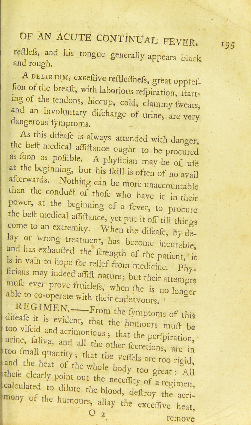 OF AN ACUTE CONTINUAL FEVER. reaiefs, and his tongue generally appears black and rough. A DELiaiuM, exceffive reftleffnefs, great oppfef. non of the breaft, with laborious refpiration, ttart* mg of the tendons, hiccup, cold, clammy fweats, and an involuntary difcharge of urine, are very dangerous fymptoms. rl. attended with danger, the bell: medical affiftance ought to be procured as oon as poffible. A phyfician may be of ufe at the beginning, but his fkill is often of no avail a terwaids. Nothing can be more unaccountable than the conduft of thofe who have it i„ their t‘h?Th'‘‘ 'r of a fever, to procure the bell medical affiftance, yet put it off till thin-rs come to an extremity. When the difeafe, by de- ay 01 wrong treatment, has become incurable and has exhaufted the ftrength of the patient it |S m vain to hope for relief from medicine. pL ficians may indeed affift nature, but their attempts nmft ever prove fruitlefs, when Ihe is no loZ able to co-operate With their endeavours '  diffafZtZZd;z-tt'V'Z™^“™ too vifcid and acrim'nts urine, lahva, and all the other fecredonsraZn oo mall quantity, that the veffels are too rieid and the heat of the whole thefe clearly point out thl nZ^Zr- tttony of the humours, allay the exceffive heat, Q 2 ’ . remove