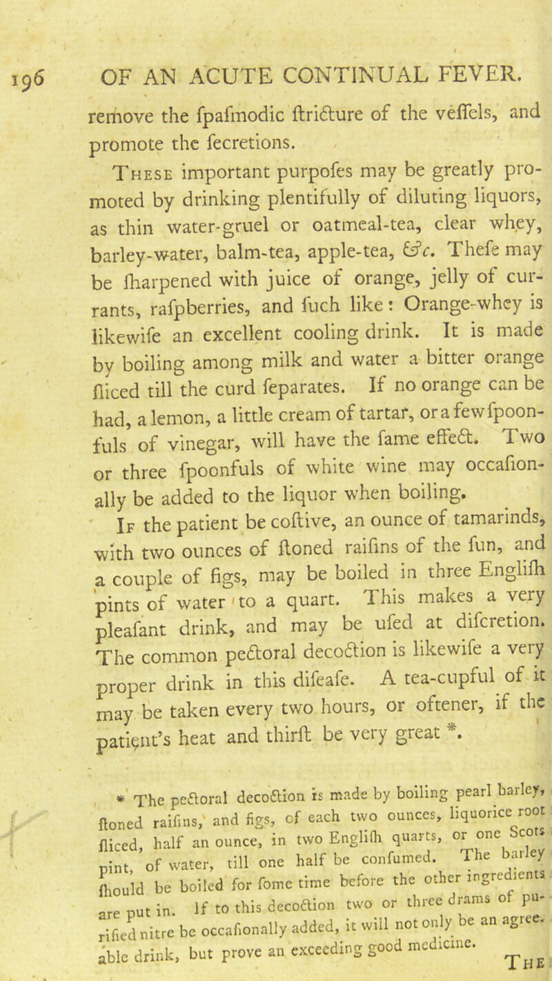 remove the fpafmodic ftridlure of the vefiels, and promote the fecretions. These important purpofes may be greatly pro- moted by drinking plentifully of diluting liquors, as thin water-gruel or oatmeal-tea, clear whey, barley-water, balm-tea, apple-tea, Thefe may be lharpened with juice of orange, jelly of cur- rants, rafpberries, and fuch like: Orange-whey is iikewife an excellent cooling drink. It is made by boiling among milk and water a bitter orange niced till the curd feparates. If no orange can be had, a lemon, a little cream of tartar, orafewfpoon- fuls of vinegar, will have the fame effeft. Two or three fpoonfuls of white wine may occafion- ally be added to the liquor when boiling. ' If the patient be coftive, an ounce of tamarinds, with two ounces of Honed raifins of the fun, and a couple of figs, may be boiled in three Englifh pints of water'to a quart. This makes a very pleafant drink, and may be ufed at difcretion. The common peftoral decoaion is Iikewife a very proper drink in this difeafe. A tea-cupful^ of it may be taken every two hours, or oftener, if the patient’s heat and thirft be very great * The peftoral decoftion is made by boiling pearl barley, . ftoned raifins,' and figs, of each two ounces, liquorice root: fliced, half an ounce, in two EnglKh quarts, ^ pint, of water, till one half be confumed. The bailey (hould be boiled for fome time before the other ingredients- are nut in. If to this decoftion two or three drams of pu- rified nitre be occnf.onally added, it will not only be an agree, ible drink, but prove an exceeding good medicme.