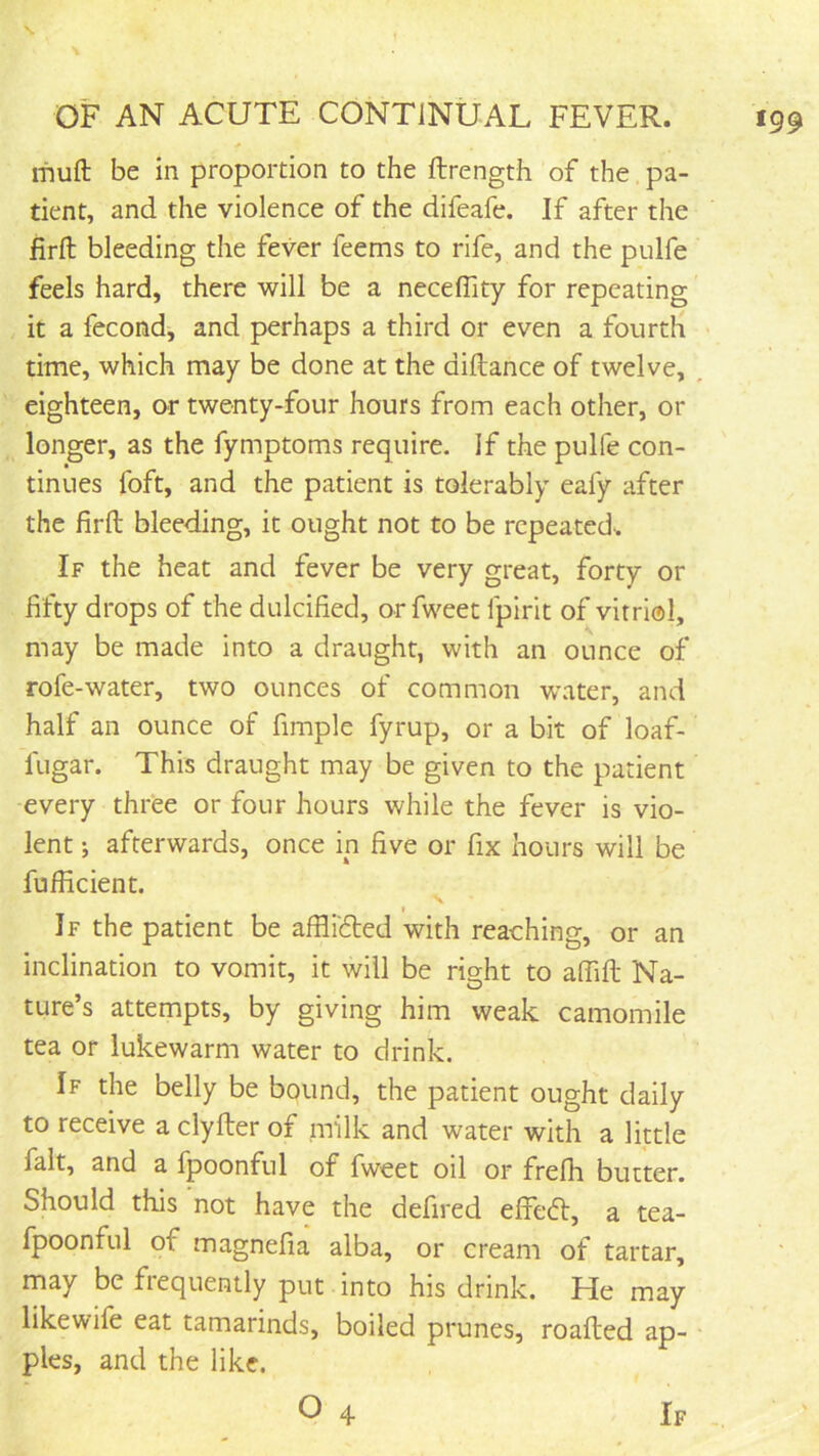 ifiufl; be in proportion to the ftrength of the pa- tient, and the violence of the difeafe. If after the firft bleeding the fever feems to rife, and the pulfe feels hard, there will be a neceffity for repeating it a fecond, and perhaps a third or even a fourth time, which may be done at the diftance of twelve, , eighteen, or twenty-four hours from each other, or longer, as the fymptoms require. If the pulfe con- tinues foft, and the patient is tolerably eafy after the firft bleeding, it ought not to be repeated.. If the heat and fever be very great, forty or fifty drops of the dulcified, or fweet Ipirit of vitriol, may be made into a draught, with an ounce of rofe-water, two ounces of common water, and half an ounce of fimple fyrup, or a bit of loaf- fugar. This draught may be given to the patient every three or four hours while the fever is vio- lent ; afterwards, once in five or fix hours will be fufficient. t If the patient be afflidted with reaching, or an inclination to vomit, it will be right to afiift Na- ture’s attempts, by giving him weak camomile tea or lukewarm water to drink. If the belly be bound, the patient ought daily to receive a clyfter of milk and water with a little fait, and a Ipoonful of fweet oil or frefh butter. Should this not have the defired effeift, a tea- fpoonful of magnefia alba, or cream of tartar, may be frequently put into his drink. He may likewife eat tamarinds, boiled prunes, roafted ap- ples, and the like. O 4 If