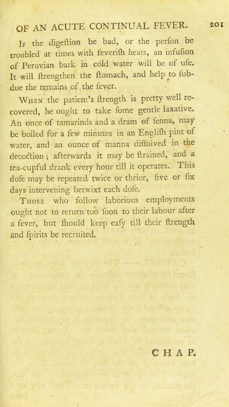 If the digeftion be bad, or the perfon be troubled at times with feverifti heats, an infufion of Peruvian bark in cold w^ter will be of ufe. It will ftrengthen the ftomach, and helpw lub- due the remains of the fever. When the patient’s ftrength is pretty well re- covered, he ought to take fome gentle laxative. An once of tamarinds and a dram of fenna, may be boiled for a few minutes in an Engliih pint of water, and an ounce of manna diffolved in the decoftion ; afterwards it may be {trained, and a tea-cupful drank every hour till it operates. This dofe may be repeated twice or thrice, five or fix days intervening betwixt each dofe. Those who follow laborious employments ought not to return too foon to their labour after a fever, but fhould keep eafy till their ftrength and fpirits be recruited. I CHAP.