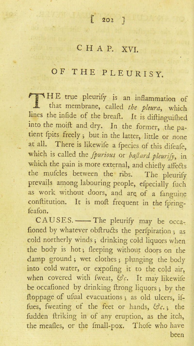 CHAP. XVI. OF THE PLEURISY. H E true pleurify is an inflammation of that membrane, called the pleura, which lines the infide of the breaft. It is diftinguiflied into the moifl; and dry. In the former, ,the pa- tient Ipits freely j but in the latter, little or none at all. There is likewife a fpecies of this difeafe, which is called the fpurious or bajlard pleurify, in which the pain is more external, and chiefly atFefts the mufcles between the ribs. The pleurify prevails anions labouring people, efpecially fuch as work without doors, and arq of a fanguine conftitution. It is moft frequent in the fpring- feafon. CAUSES. The pleurify may be occa- fioned by whatever obftrufts the perfpiration ; as cold northerly winds; drinking cold liquors when the body is hot; fleeping without doors on the damp ground ; wet clothes ; plunging the body into cold water, or expofmg it to the cold air, when covered with fweat, ^c. It may likewife be occafioned by drinking ftrong liquors ; by the ftoppage of ufual evacuations ; as old ulcers, if- fues, fweating of the feet or hands, &c. j the fudden ftriking in of any eruption, as the itch, the meafles, or the fmall-pox. Thole who have been