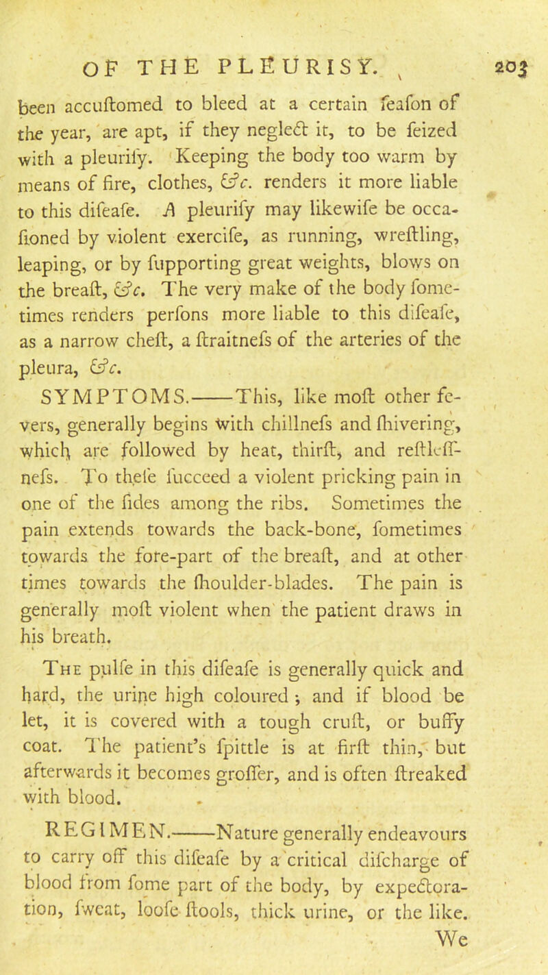 been accuftomed to bleed at a certain feafon of the year, are apt, if they neglect it, to be feized with a pleuril'y. ‘Keeping the body too warm by means of fire, clothes, renders it more liable to this difeafe. pleiirify may likewife be occa- fioned by violent exercife, as running, wreftling, leaping, or by fupporting great weights, blows on the breaft, ^c. The very make of the body fome- times renders perfons more liable to this difeale, as a narrow cheft, a ftraitnefs of the arteries of the pleura, SYMPTOMS. This, like mofl other fe- vers, generally begins -tvith chillnefs and fliivering, which ^re followed by heat, thirfl:, and reftldT- nefs. To thele fucceed a violent pricking pain in one of the fides among the ribs. Sometimes the pain extends towards the back-bone, fometimes towards the fore-part of the breaft, and at other times towards the flioulder-blades. The pain is generally moft violent when the patient draws in his breath. The pulfe in this difeafe is generally quick and hard, the urine high coloured •, and if blood be let, it is covered with a tough cruft, or buffy coat. I'he patient’s fpittle is at firft thin,' but afterwards it becomes grofler, and is often ftreaked with blood. REGIMEN. Nature generally endeavours to carry off this difeafe by a critical difeharge of blood from fome part of the body, by expedlora- tion, fweat, loofe ftools, thick urine, or the like. We